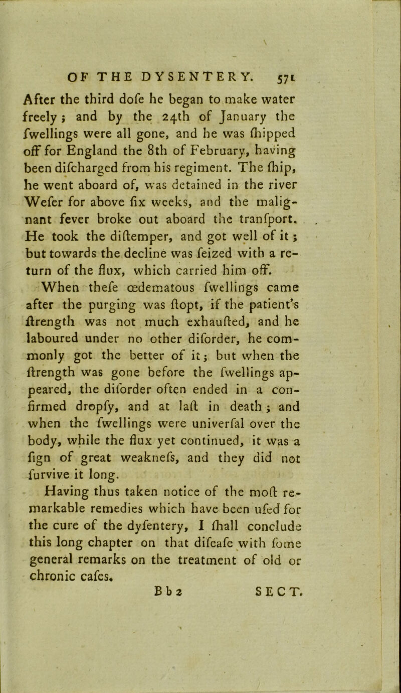 After the third dofe he began to make water freely; and by the 24th of January the fwellings were all gone, and he was (hipped off for England the 8th of February, having been difcharged from his regiment. The fhip, he went aboard of, was detained in the river Wefer for above fix weeks, and the malig- nant fever broke out aboard the tranfport. He took the diftemper, and got well of it; but towards the decline was feized with a re- turn of the flux, which carried him off. When thefe cedematous fwellings came after the purging was flopt, if the patient’s ilrength was not much exhaufted, and he laboured under no other diforder, he com- monly got the better of it; but when the ftrength was gone before the fwellings ap- peared, the diforder often ended in a con- firmed dropfy, and at laft in death ; and when the fwellings were univerfal over the body, while the flux yet continued, it was a fign of great weaknefs, and they did not furvive it long. Having thus taken notice of the mod re- markable remedies which have been ufed for the cure of the dyfentery, I ihall conclude this long chapter on that difeafe with feme general remarks on the treatment of old or chronic cafes*