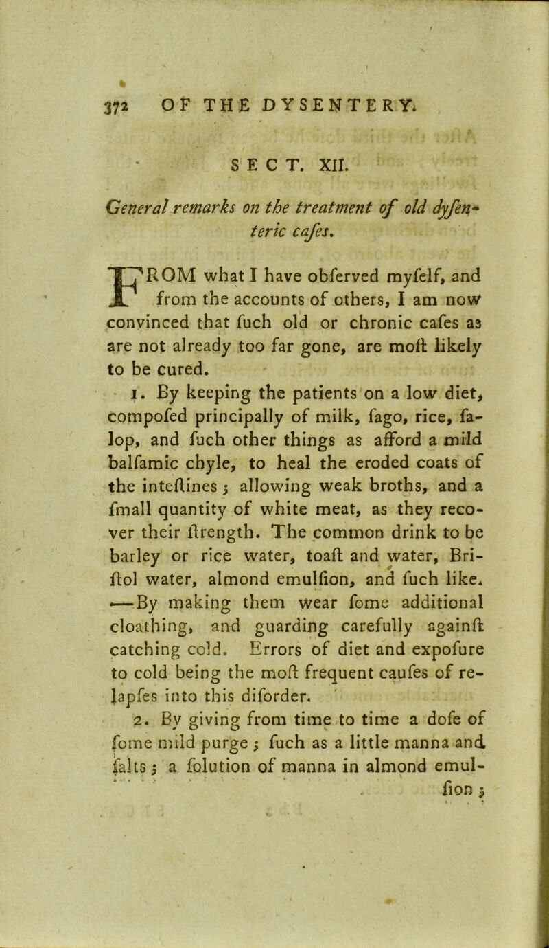 SECT. XII. General remarks on the treatment of old dyfen* teric cafes. F^RQM what I have obferved myfelf, and from the accounts of others, I am now convinced that fuch old or chronic cafes as are not already too far gone, are moft likely to be cured. i. By keeping the patients on a low diet, compofed principally of milk, fago, rice, fa- lop, and fuch other things as afford a mild balfamic chyle, to heal the eroded coats of the inteftines; allowing weak broths, and a fmall quantity of white meat, as they reco- ver their ilrength. The common drink to be barley or rice water, toaft and water, Bri- ftol water, almond emulfion, and fuch like. —-By making them wear fome additional cloathing, and guarding carefully againft catching cold. Errors of diet and expofure to cold being the moft frequent caufes of re- lapfes into this diforden 2. By giving from time to time a dofe of fome mild purge ; fuch as a little manna and falls; a folution of manna in almond emul- : ; ' fion*