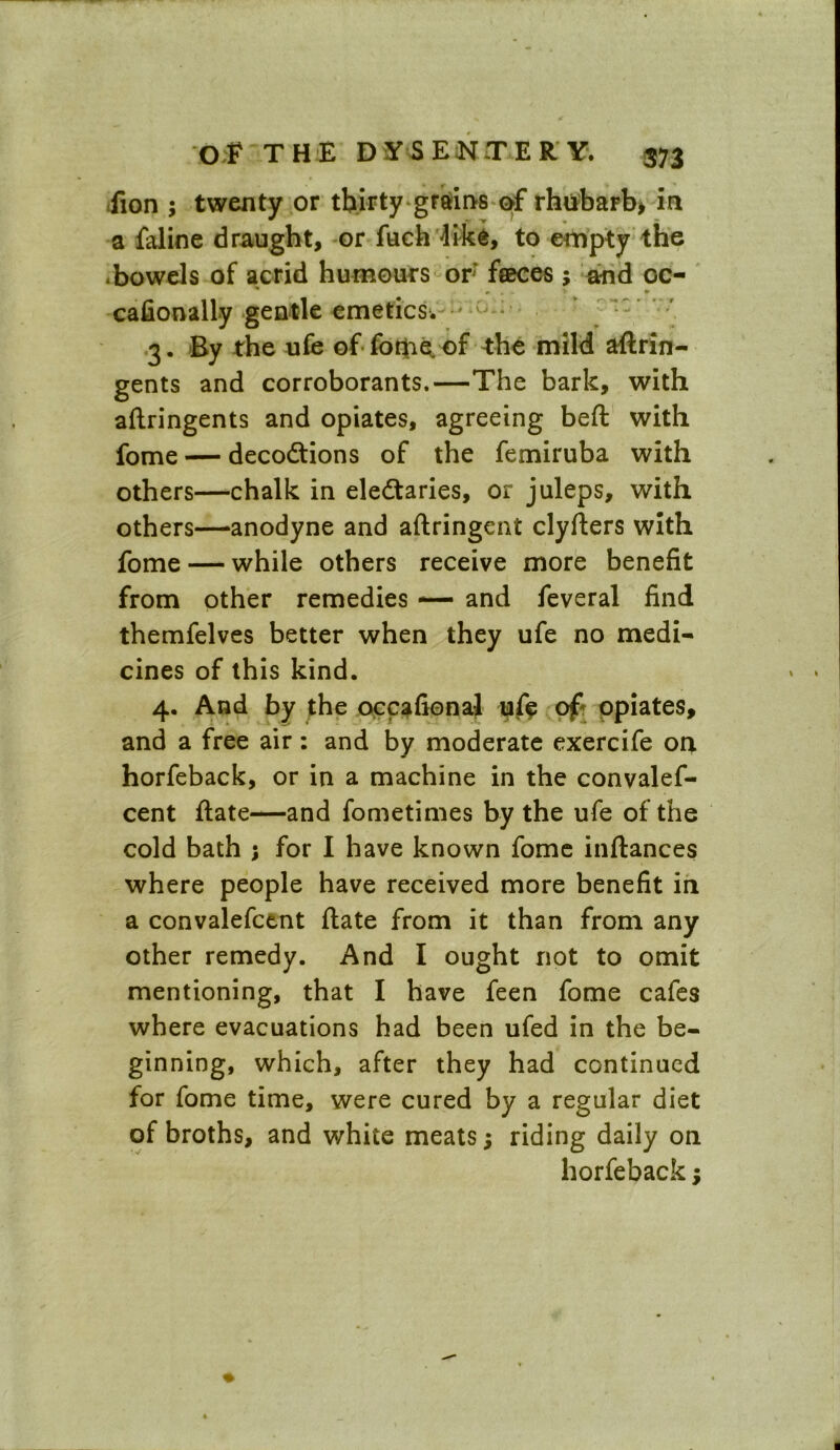 fion ; twenty or thirty grains of rhubarb* in a faline draught, or fuch like, to empty the •bowels of acrid humours or; feeces; and oc- #■ ■ «• ^ • cafionally gentle emetics. 3. By the ufe of the mild astrin- gents and corroborants.—The bark, with aftringents and opiates, agreeing beft with fome — decodtions of the femiruba with others—chalk in eledtaries, or juleps, with others—anodyne and aftringent clyfters with fome — while others receive more benefit from other remedies — and feveral find themfelves better when they ufe no medi- cines of this kind. 4. And by the occafienal uft of* opiates, and a free air: and by moderate exercife on horfeback, or in a machine in the convalef- cent State—and fometimes by the ufe of the cold bath ; for I have known fome inftances where people have received more benefit in a convalefcent flate from it than from any other remedy. And I ought not to omit mentioning, that I have feen fome cafes where evacuations had been ufed in the be- ginning, which, after they had continued for fome time, were cured by a regular diet of broths, and white meats; riding daily on horfeback;