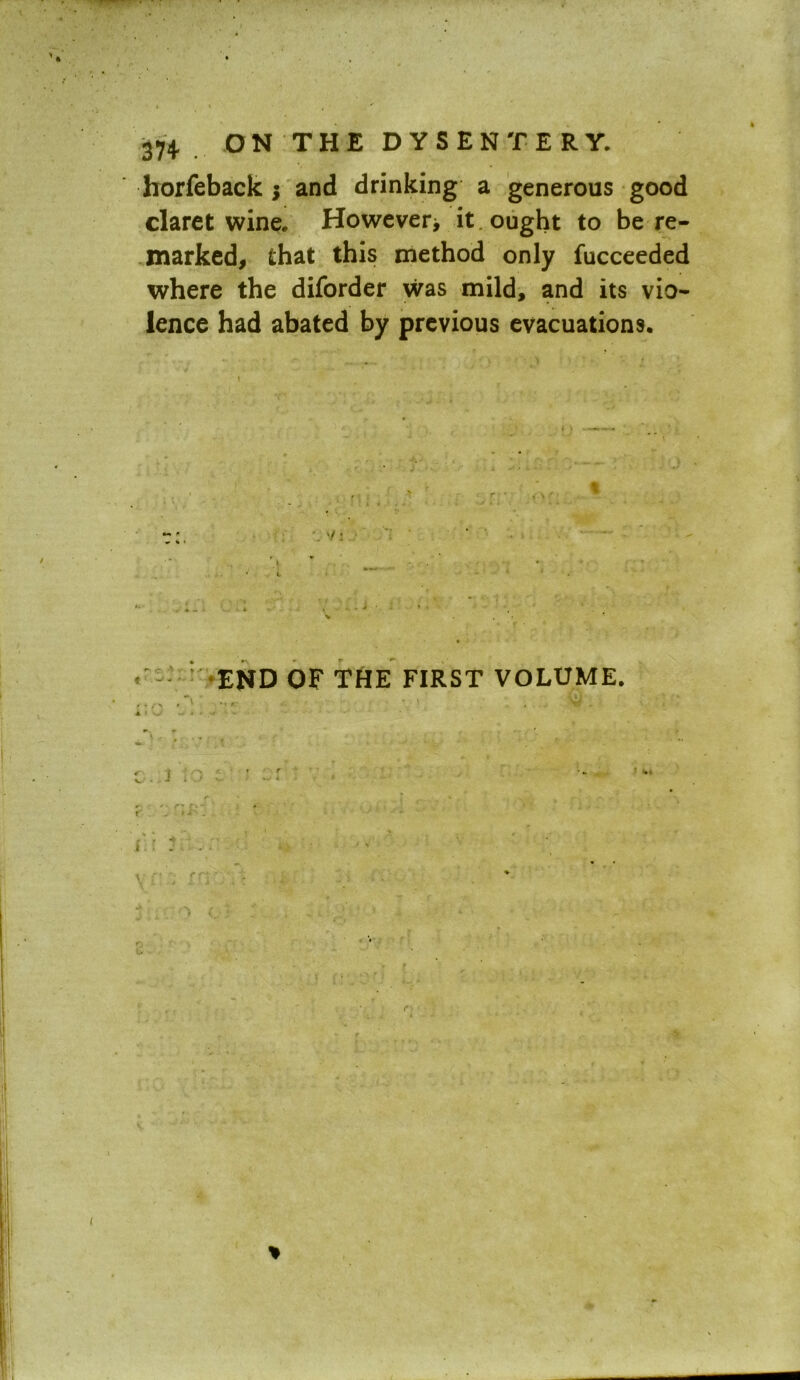 horfeback $ and drinking a generous good claret wine. However* it . ought to be re- marked, that this method only fucceeded where the diforder was mild, and its vio- lence had abated by previous evacuations. ; \ ' END OF THE FIRST VOLUME. • » . \ii . ■k ‘ J • -» * . ...... ■' ' ~ c j . • • ’ • r *