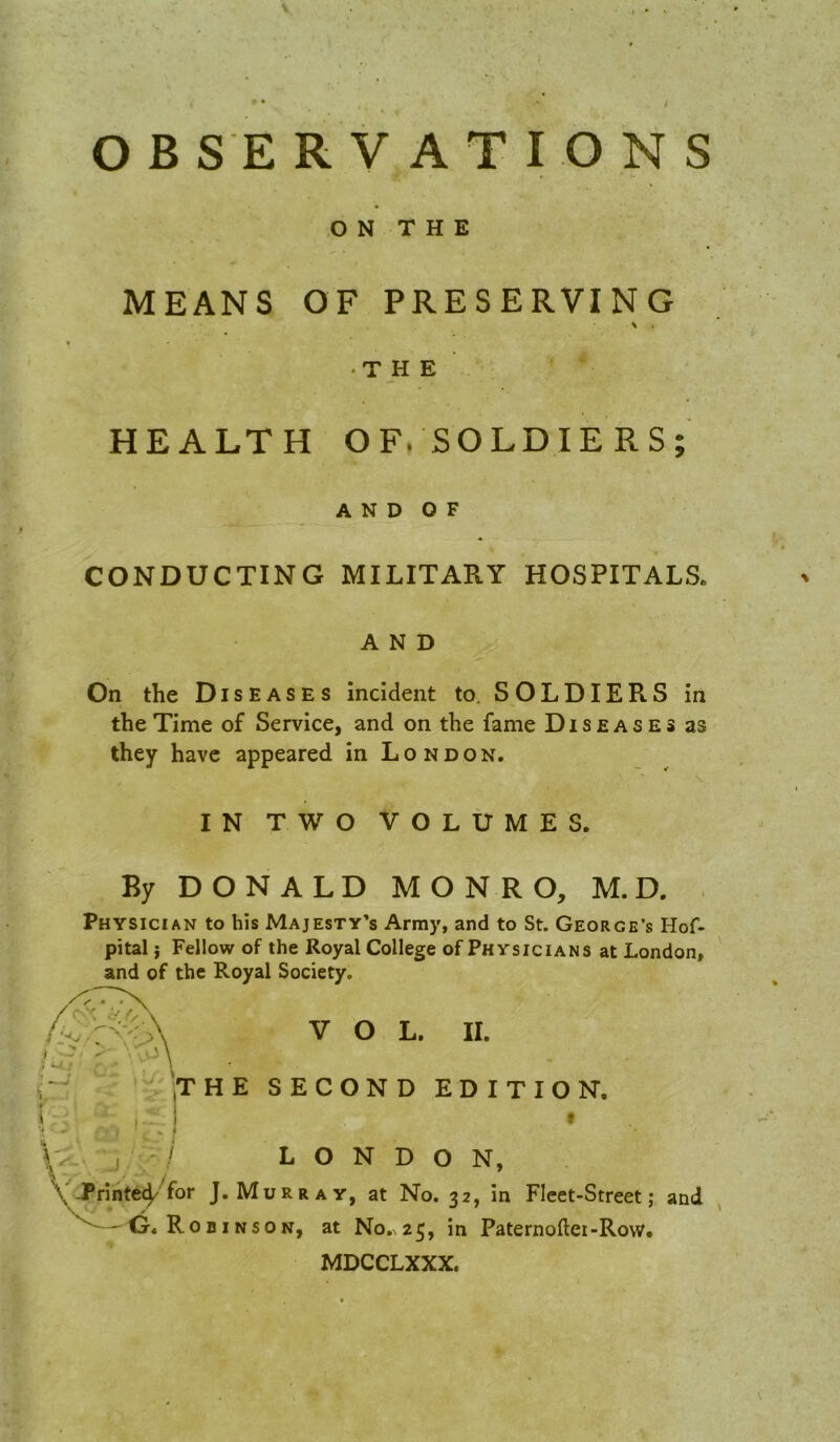 O B S E R V A T I O N S ,0 N T H E MEANS OF PRESERVING \ . • THE HEALTH OF. SOLDIERS; A N D O F CONDUCTING MILITARY HOSPITALS* AND On the Diseases Incident to. SOLDIERS in the Time of Service, and on the fame Diseases as they have appeared in L o n d o n. IN TWO VOLUMES. By D O N A L D M O N R O, M. D. . Physician to his Majesty’s Army, and to St. George’s Hof- pital j Fellow of the Royal College of Physicians at London, and of the Royal Society. VOL. II. HE SECOND EDITION. t LONDON, J. Murray, at No. 32, in Fleet-Street; and BiNSON, at No,\2 5, in Paternoller-Row. MDCCLXXX.