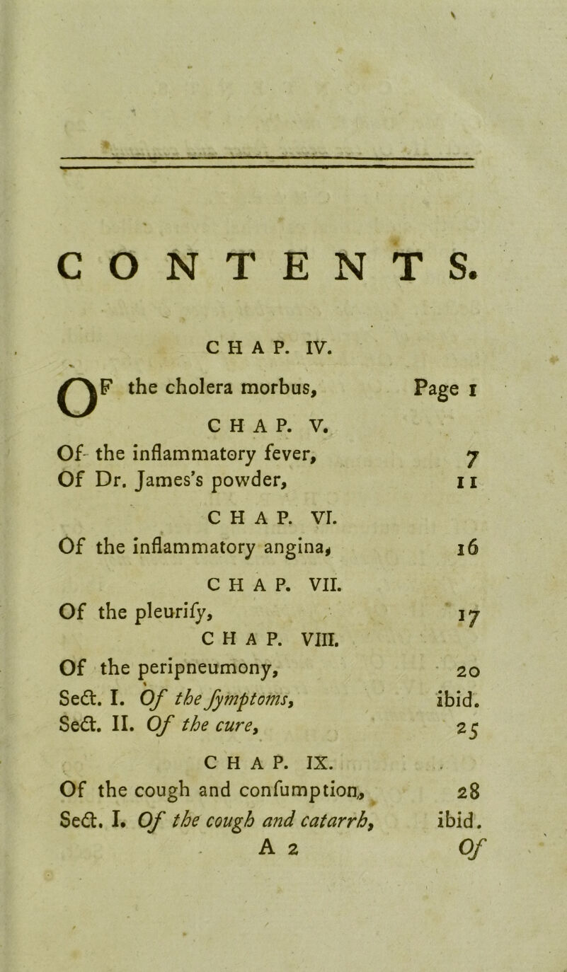 \ CONTENTS. \ C H A P. IV. the cholera morbus, C H A P. V. Of' the inflammatory fever. Of Dr. James’s powder, CHAP. VI. \ Of the Inflammatory angina^ CHAP. VII. Of the pleurify, CHAP. VIII. , Of the peripneumony, % Seft. I. Of the fymptomsy Sed:. II. Of the curey C H A P. IX. Of the cough and confumptioa, Sed. I. Of the cough and catarrhy A 2 Page I 7 11 16 17 ■ 20 ibid. 25 28 ibid. Of \ I /