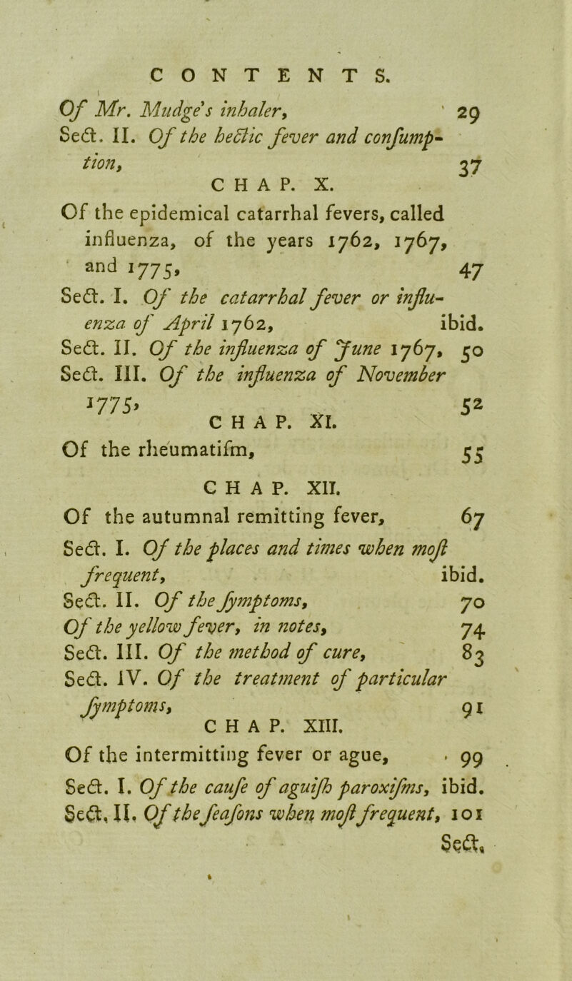 Of Mr, Mudge s inhaler^ ' 29 Sedt. II. Of the hedlic fever and confump’- tion, 37 C H A P. X. Of the epidemical catarrhal fevers, called influenza, of the years 1762, 1767, • and 1775, 47 Sedl. I. Of the catarrhal fever or infu^ enza of April 1762, ibid. Sedl. II. Of the infiuenza of June 1767, 30 Sed. III. Of the influenza of November ^77S^ 52 CHAP. XL Of the rheumatifm, 53 CHAP. XII. Of the autumnal remitting fever, 67 Sed. I. Of the places and times when mofl frequent y ibid. Sed. II. Of the fymptomsy 70 Of the yellow fever y in ?20tes, 7^ Sed. III. Of the method of curey 83 Sed. IV. Of the treatment of particular fymptomSy 91 CHAP. XIII. Of the intermitting fever or ague, . 99 Sed. I. Of the caufe of aguijh paroxifmsy ibid. Sed, n, Of thefeafons when moflfrequent y loi Sed,