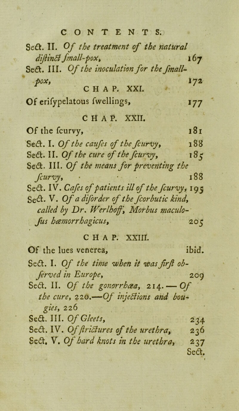 Se£l. II. Of the treatment of the natural difiinB fmall-pox t 167 Se<?t. III. Of the inoculation for the fmall^ pox, 172 CHAP. xxr. Of erifypelatous fwellings, 177 CHAP. XXII. Of the fcnrvy, 181 Se£l. I. Of the caufes of the fcurvy, 188 Sedt. II. Of the cure of the fcurvy, 185 Sedl. III. Of the means for preventing the fcurvy, ' • ' 188 Sedt. IV. Cafes of patients ill of the fcurvy, 195 Sedt. V. Of a diforder of the fcorbutic kind, called by Dr, Werlhoff, Morbus maculo-' fus haemorrhagicus, 205 CHAP. XXIII. / Of the lues venerea, ibid. Sedt. I. Of the time when it was frf ob- ferved in Europe, 209 Sedt. II. Of the gonorrhoea, 214. — Of the cure, 220.—Of injeBions and bou* gies, 226 Sedt. III. Of Gleets, 234 Sedt. IV. Offir iB tires of the urethra, 236 Sedt, V. Of hard knots in the urethra, 237 Sedt, f