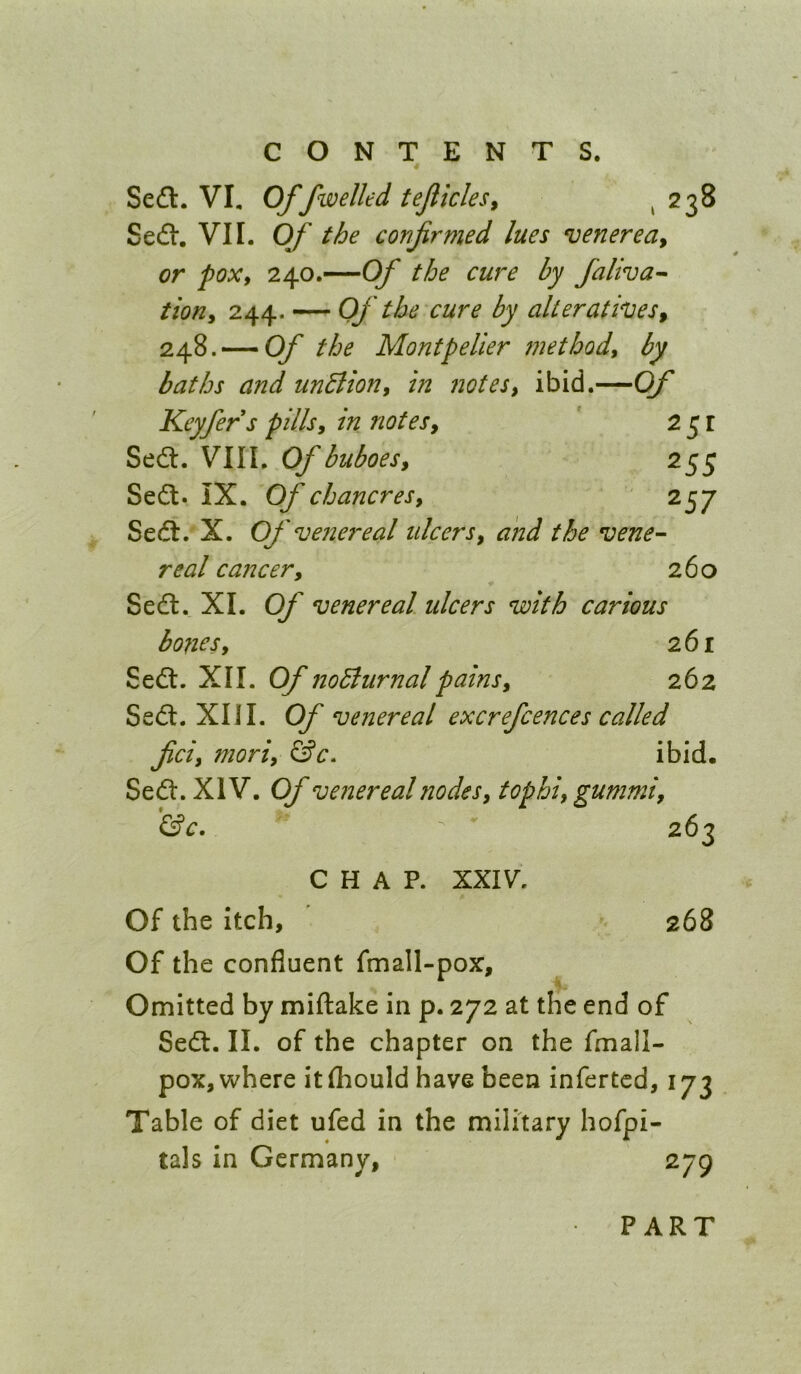 Se6l. VI, Of fwelled tejlicles^ i 238 Sefl. VII. Of the confirmed lues venerea^ or poXf 240.—Of the cure by faliva^ tioHy 244. — Of the cure by alterathes^ 248. — Of the Montpelier met body by baths and unBion, in notes, ibid.—Of Keyfers pills, in notes. Sed. VIII. Of buboes. 255 Sed. IX. Of chancres. ^S7 Sed. X. Of venereal ulcers, and the vene- real cancer. 260 Sed. XL Of venereal ulcers with carious bodies. 261 Sed. XII. Of noBurnalpains. 262 Sed. XU I. Of venereal excrefcences called fid, mori, ibid. Sed:. XIV. Of venereal nodes, tophi, gummi, 'iSc. - ' CHAP. XXIV^. Of the Itch, Of the confluent fmall-pox. Omitted by miftake in p. 272 at the end of Sed. II. of the chapter on the fmall- pox, where itfliould have been infertcd, 173 Table of diet ufed in the military hofpi- tals in Germany, 279 263 268 PART