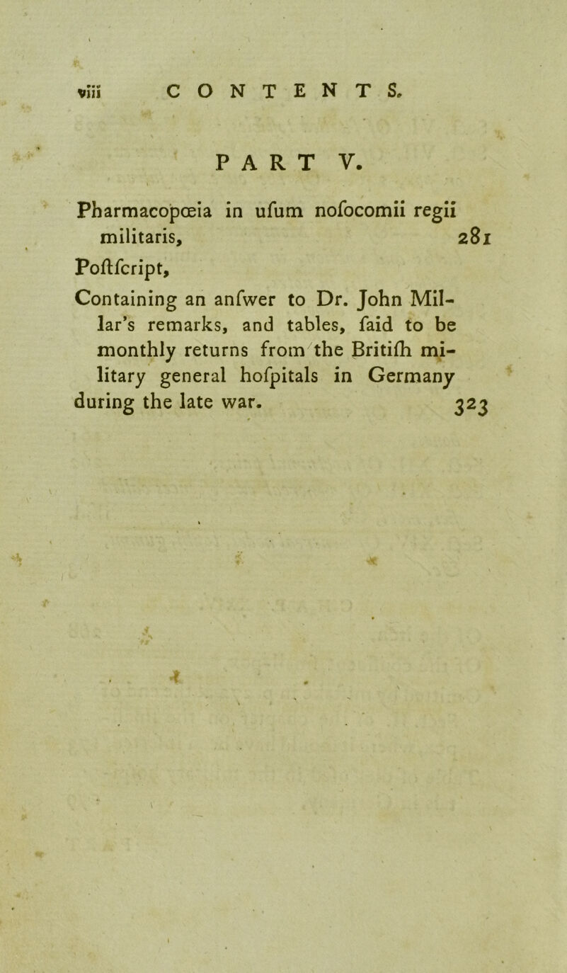 PART V. Pharmacopoeia in ufum nofocomii regli mllitaris, 281 Poflfcript, Containing an anfwer to Dr. John Mil- lar’s remarks, and tables, faid to be monthly returns from the Britifli mi- litary general hofpitals in Germany during the late war. 323 4