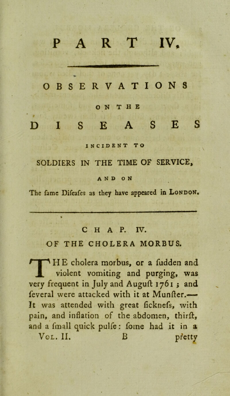 P A R T IV, OBSERVATIONS O N T H E D £ E INCIDENT TO SOLDIERS IN THE TIME OF SERVICE, and on \ The fame Difeafes as they have appeared in London. C H A P. IV. OF THE CHOLERA MORBUS. TH E cholera morbus, or a fudden and violent vomiting and purging, was very frequent in July and Auguft 1761 ; and feveral were attacked with it at Munftcr.— It was attended with great ficknefs, with pain, and inflation of the abdomen, thirft, and a fmall quick pulfe: foine had it in a VoL. II. B pretty