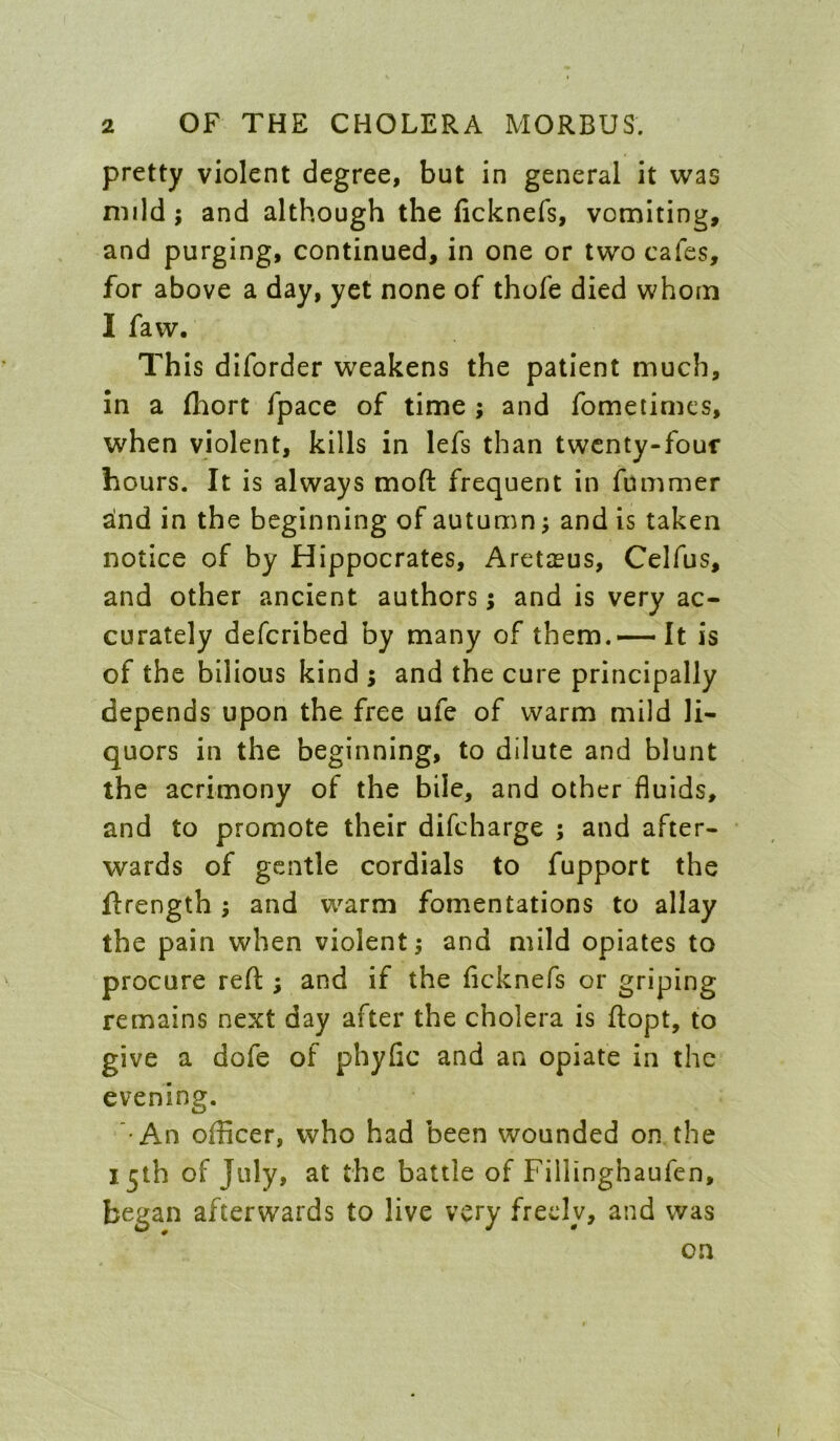 pretty violent degree, but in general it was mild; and although the ficknefs, vomiting, and purging, continued, in one or two cafes, for above a day, yet none of thofe died whom I faw. This diforder weakens the patient much. In a (hort fpace of time ; and fomeiimes, when violent, kills in lefs than twcnty-fouf hours. It is always moft frequent in fummer alnd in the beginning of autumn; and is taken notice of by Hippocrates, Aretceus, Celfus, and other ancient authors; and is very ac- curately defcribed by many of them.—It is of the bilious kind ; and the cure principally depends upon the free ufe of warm mild li- quors in the beginning, to dilute and blunt the acrimony of the bile, and other fluids, and to promote their difcharge ; and after- wards of gentle cordials to fupport the ftrength; and w^arm fomentations to allay the pain when violent; and mild opiates to procure reft ; and if the ficknefs or griping remains next day after the cholera is ftopt, to give a dofe of phyfic and an opiate in the evening. •An officer, who had been wounded on the 15th of July, at the battle of Fillinghaufen, began afterwards to live very freely, and was on