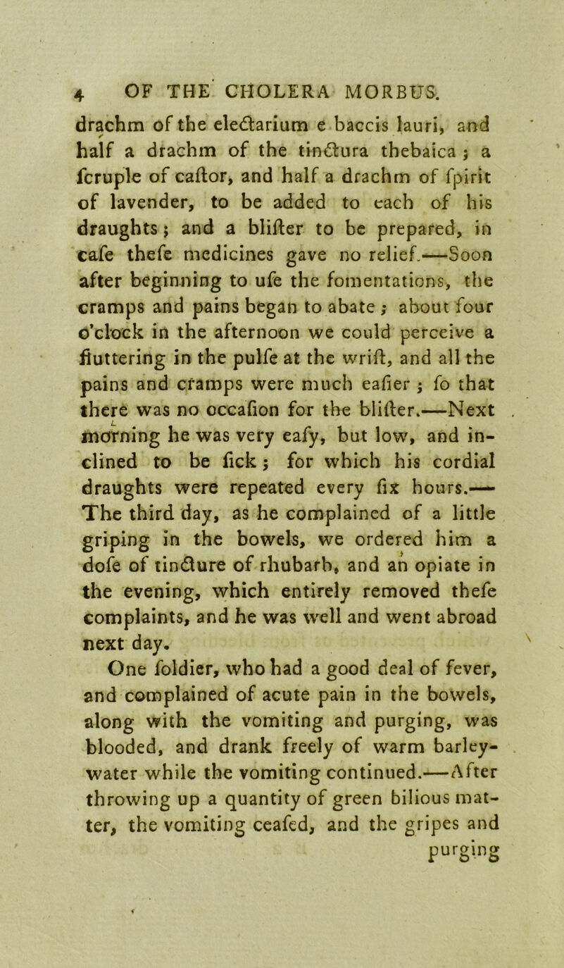 drachm of the eledarium e baccis lauri, and half a drachm of the tindnra thebaica ; a fcruple of caftor, and half a drachm of fpirit of lavender, to be added to each of his draughts 5 and a blifter to be prepared, in cafe thefe medicines gave no relief.—Soon after beginning to ufe the fomentations, the cramps and pains began to abate ; about four o’clock in the afternoon we could perceive a fluttering in the pulfe at the wrifl:, and all the pains and cfamps were much eafier ; fo that there was no occafion for the blifter.—Next inorning he was very eafy, but low, and in- clined to be lick; for which his cordial draughts were repeated every fix hours.—^ The third day, as he complained of a little griping in the bowels, we ordered him a dofe of tindure of rhubarb, and an opiate in the evening, which entirely removed thefe complaints, and he was well and went abroad next day. One foldier, who had a good deal of fever, and complained of acute pain in the bowels, along vyith the vomiting and purging, was blooded, and drank freely of warm barley- water while the vomiting continued.—After throwing up a quantity of green bilious mat- ter, the vomiting ceafed, and the gripes and purging