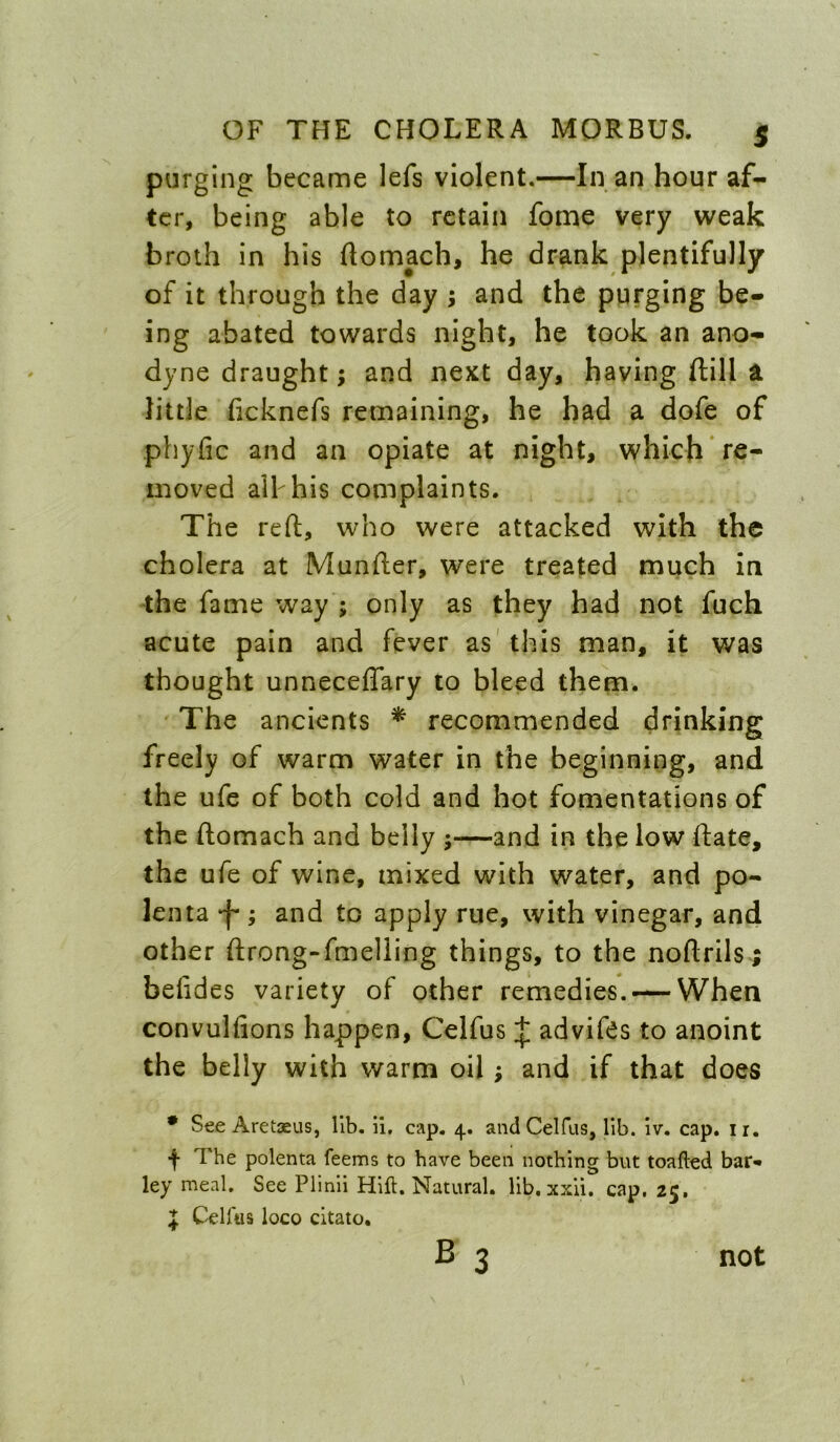 purging became lefs violent.—In an hour af- ter, being able to retain fome very weak broth in his ftomach, he drank plentifully of it through the day ; and the purging be- ing abated towards night, he took an ano- dyne draught; and next day, haying ftill a little ficknefs remaining, he had a dofe of phyfic and an opiate at night, which re- moved ail his complaints. The reft, who were attacked with the cholera at Munfter, were treated much in the fame way ; only as they had not fuch acute pain and fever as' this man, it was thought unneceffary 10 bleed them. The ancients ^ recommended drinking freely of warm water in the beginning, and the ufe of both cold and hot fomentations of the ftomach and belly ;—and in the low ftate, the ufe of wine, mixed with water, and po- lenta ‘f'; and to apply rue, with vinegar, and other ftrong-fmelling things, to the noftrils-; belides variety of other remedies. — When convulfions happen, Celfus J advifts to anoint the belly with warm oil; and if that does • See Aretseus, lib. il, cap. 4. and Celfus, lib. iv. cap. ir. j- The polenta feems to have been nothing but toafled bar* ley meal. See Plinli Hifl. Natural, lib, xxii. cap. 25. J CeUtis loco citato, B 3 not