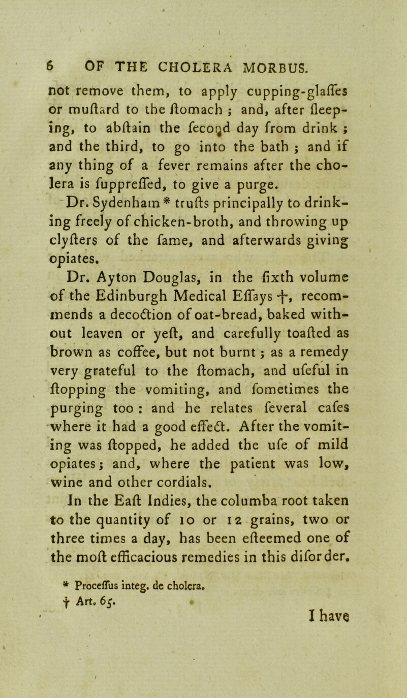 not remove them, to apply cupping-glafTes or muftard to the ftomach ; and, after deep- ing, to abftain the fecoijd day from drink ; and the third, to go into the bath ; and if any thing of a fever remains after the cho- lera is fupprefled, to give a purge. Dr. Sydenham* trufts principally to drink- ing freely of chicken-broth, and throwing up clyfters of the fame, and afterwards giving opiates. Dr. Ayton Douglas, in the fixth volume of the Edinburgh Medical Effays -f*, recom- mends a decodtion of oat-bread, baked with- out leaven or yeft, and carefully toafted as brown as coffee, but not burnt; as a remedy very grateful to the ftomach, and ufeful in flopping the vomiting, and fometimes the purging too: and he relates feveral cafes where it had a good efFedt. After the vomit- ing was flopped, he added the ufe of mild opiates; and, where the patient was low, wine and other cordials. In the Eaft Indies, the columba root taken to the quantity of lo or 12 grains, two or three times a day, has been efleemed one of the moft efficacious remedies in this diforder. * Proceflus integ. de cholera. f Art. 65. I have