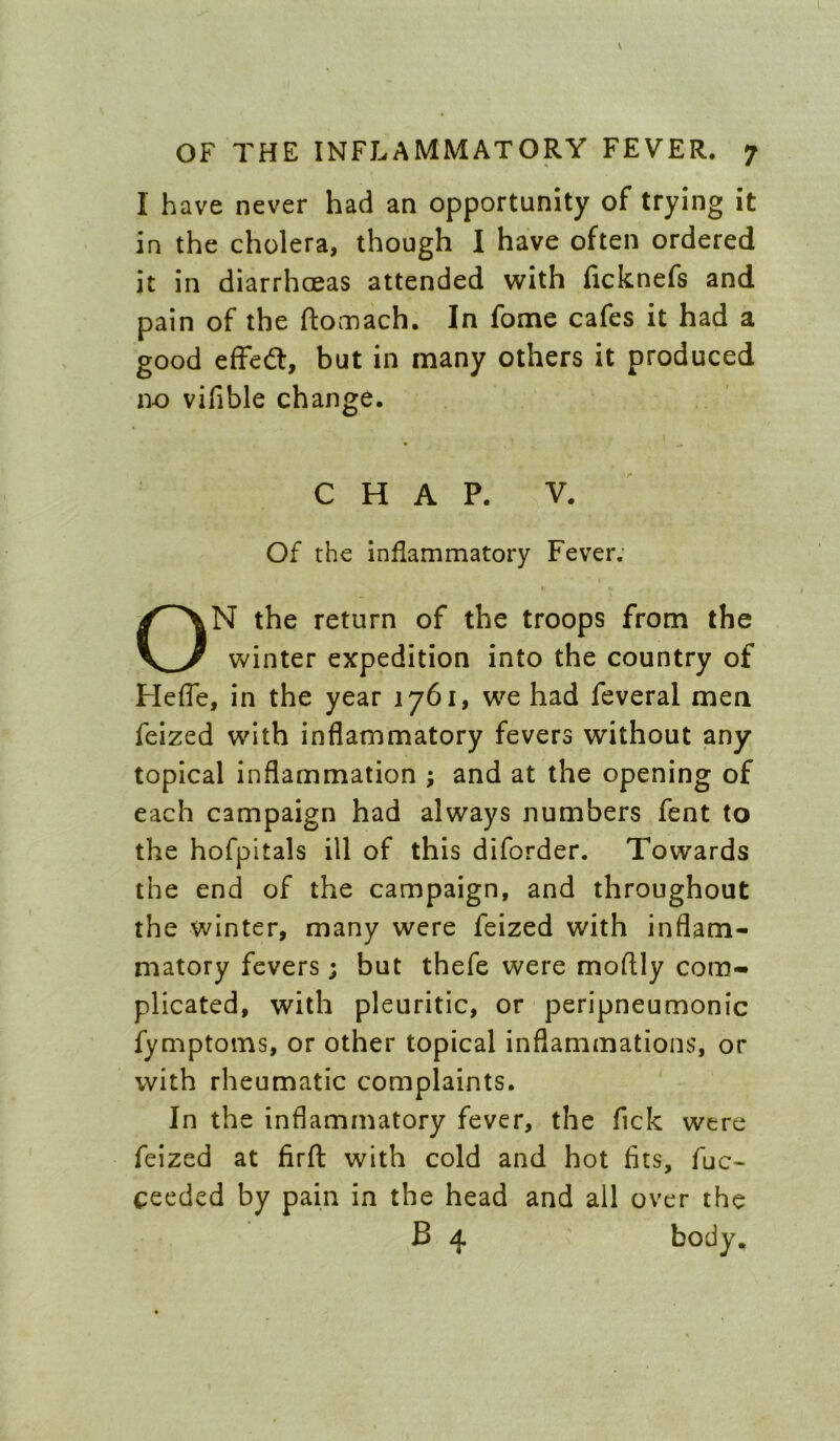 I have never had an opportunity of trying it in the cholera, though I have often ordered it in diarrhoeas attended with ficknefs and pain of the ftomach. In fome cafes it had a good efFed, but in many others it produced no vifible change. CHAP. V. Of the inflammatory Fever; ON the return of the troops from the winter expedition into the country of Heffe, in the year 1761, we had feveral men feized with inflammatory fevers without any topical inflammation ; and at the opening of each campaign had always numbers fent to the hofpitals ill of this diforder. Towards the end of the campaign, and throughout the winter, many were feized with inflam- matory fevers; but thefe were moflly com- plicated, with pleuritic, or peripneumonic fymptoms, or other topical inflammations, or with rheumatic complaints. In the inflammatory fever, the fick were feized at firft: with cold and hot fits, fuc- ceeded by pain in the head and all over the B 4 body.