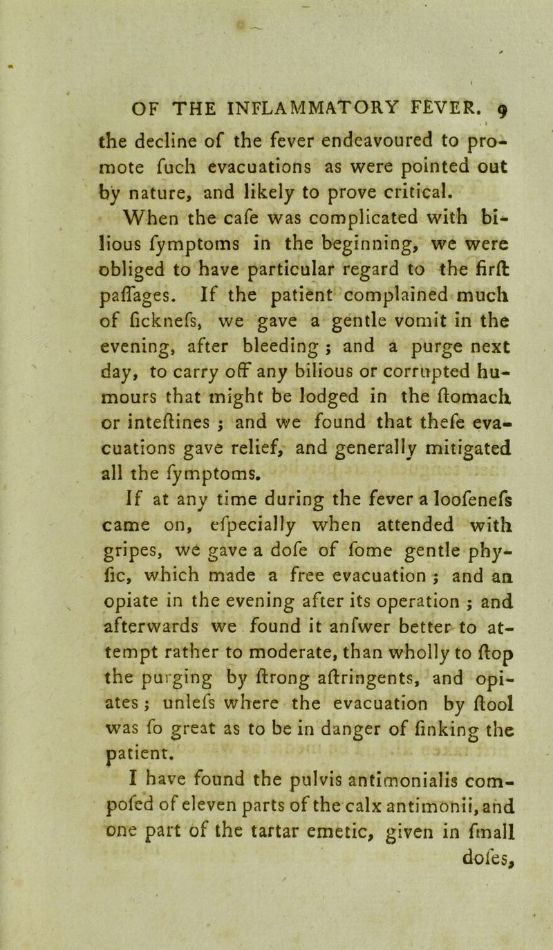 I OF THE INFLAMMATORY FEVER. 9 the decline of the fever endeavoured to pro- mote fuch evacuations as were pointed out by nature, and likely to prove critical. When the cafe was complicated with bi- lious fymptoms in the beginning, we were obliged to have particular regard to the firft paffages. If the patient complained much of ficknefs, we gave a gentle vomit in the evening, after bleeding ; and a purge next day, to carry off any bilious or corrupted hu- mours that might be lodged in the ftomach or intefUnes ; and we found that thefe eva- cuations gave relief, and generally mitigated all the fymptoms. If at any time during the fever a loofenefs came on, efpecially when attended with gripes, we gave a dofe of fome gentle phy- fic, which made a free evacuation ; and an opiate in the evening after its operation ; and afterwards we found it anfwer better to at- tempt rather to moderate, than wholly to flop the purging by ftrong aftringents, and opi- ates ; unlefs where the evacuation by ftool was fo great as to be in danger of finking the patient. I have found the pulvis antimonialis com- pofed of eleven parts of the calx antimonii, and one part of the tartar emetic, given in fmall dofes.