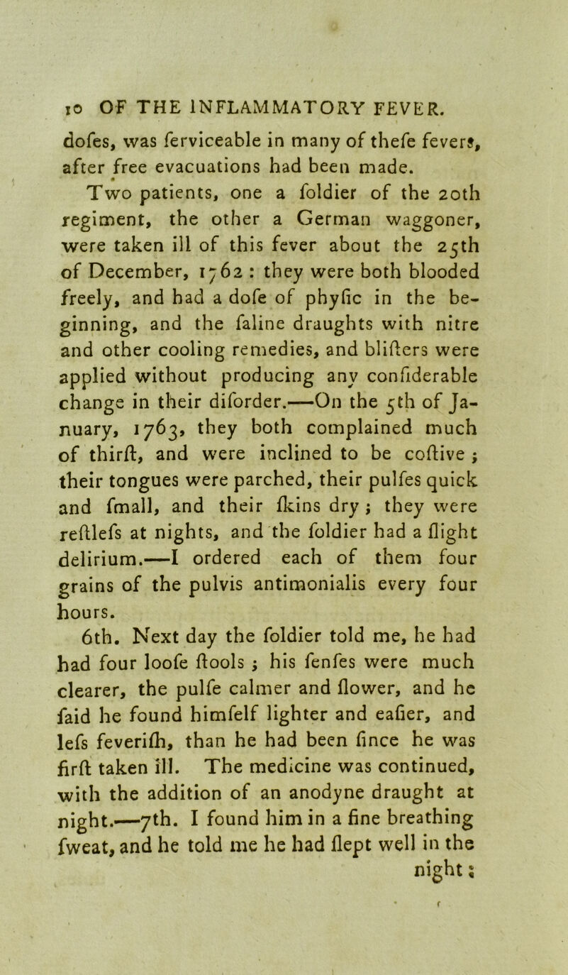 dofes, was ferviceable in many of thefe fevers, after free evacuations had been made. Two patients, one a foldier of the 20th regiment, the other a German waggoner, were taken ill of this fever about the 25th of December, 1762 : they were both blooded freely, and had a dofe of phyfic in the be- ginning, and the faline draughts with nitre and other cooling remedies, and bliders were applied without producing any confiderable change in their diforder.—On the 5th of Ja- nuary, 1763, they both complained much of third:, and were inclined to be coftive ; their tongues were parched, their pulfes quick and fmall, and their fkins dry ; they were reftlefs at nights, and the foldier had a flight delirium.—I ordered each of them four grains of the pulvis antimonialis every four hours. 6th. Next day the foldier told me, he had had four loofe dools ; his fenfes were much clearer, the pulfe calmer and flower, and he faid he found himfelf lighter and eafier, and lefs feverifli, than he had been fince he was firfl: taken ill. The medicine was continued, with the addition of an anodyne draught at night.—7th. I found him in a fine breathing fweat, and he told me he had flept well in the night s