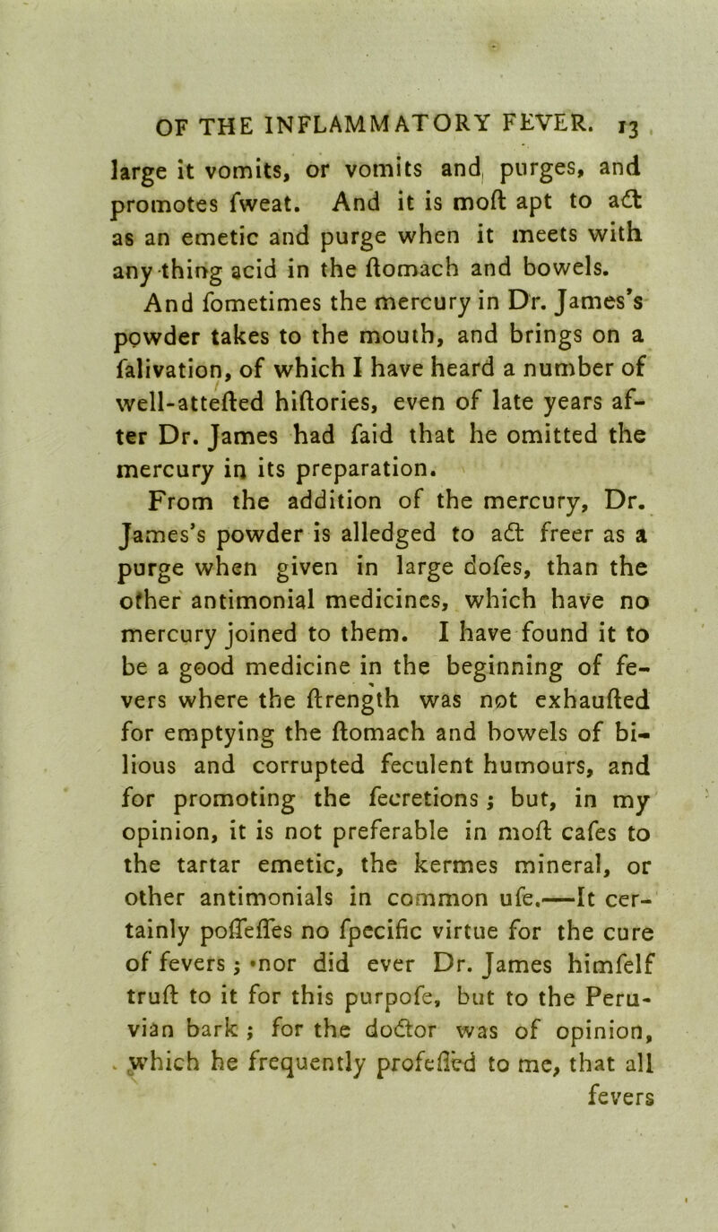 large it vomits, or vomits and, purges, and promotes fweat. And it is moft apt to a<ft as an emetic and purge when it meets with any thing acid in the ftomach and bowels. And fometimes the mercury in Dr. James’s powder takes to the mouth, and brings on a falivation, of which I have heard a number of well-attefted hiftories, even of late years af- ter Dr. James had faid that he omitted the mercury in its preparation. From the addition of the mercury. Dr. James’s powder is alledged to ad: freer as a purge when given in large dofes, than the other antimonial medicines, which have no mercury joined to them. I have found it to be a good medicine in the beginning of fe- vers where the ftrength was not exhaufted for emptying the ftomach and bowels of bi- lious and corrupted feculent humours, and for promoting the fecretions; but, in my' opinion, it is not preferable in moft cafes to the tartar emetic, the kermes mineral, or other antimonials in common ufe,—It cer- tainly poflefles no fpccific virtue for the cure of fevers; »nor did ever Dr. James himfelf truft to it for this purpofe, but to the Peru- vian bark ; for the dodor was of opinion, . yv^hich he frequently profefled to me, that all fevers