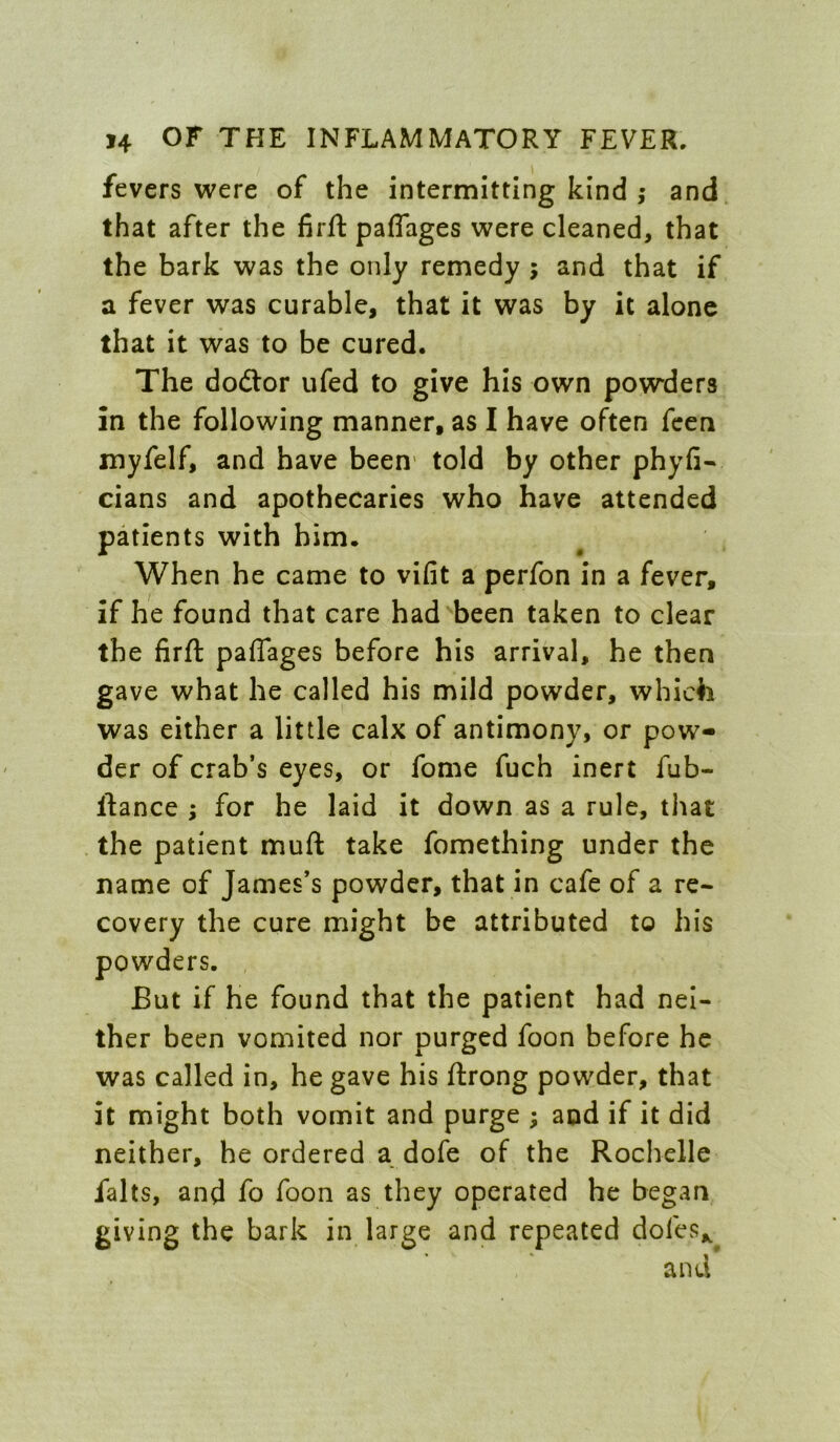 fevers vi^ere of the intermitting kind ,• and that after the firft paflages were cleaned, that the bark was the only remedy ; and that if a fever was curable, that it was by it alone that it was to be cured. The dodtor ufed to give his own powders in the following manner, as I have often fccn myfelf, and have been* told by other phyfi- cians and apothecaries who have attended patients with him. When he came to vifit a perfon in a fever, if he found that care had been taken to clear the firft paflages before his arrival, he then gave what he called his mild powder, which was either a little calx of antimony, or pow- der of crab’s eyes, or fome fuch inert fub- ftance ; for he laid it down as a rule, that the patient muft take fomething under the name of James’s powder, that in cafe of a re- covery the cure might be attributed to his powders. But if he found that the patient had nei- ther been vomited nor purged foon before he was called in, he gave his ftrong powder, that it might both vomit and purge ; aod if it did neither, he ordered a dofe of the Rochelle falts, and fo foon as they operated he began giving the bark in large and repeated dofes„^