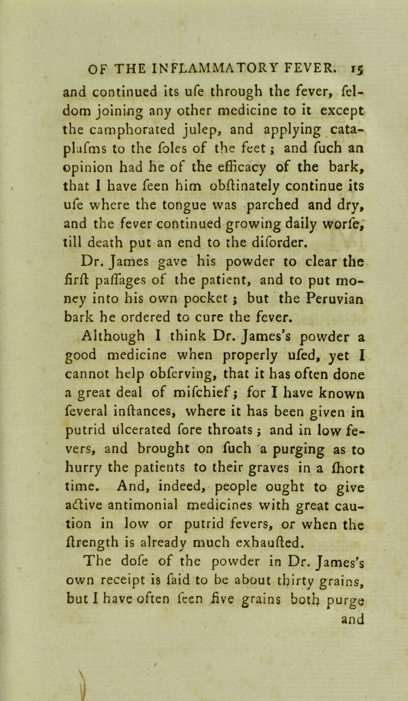 and continued its ufe through the fever, fel- dom joining any other medicine to it except the camphorated julep, and applying cata- plafms to the foies of the feet; and fuch an opinion had he of the efficacy of the bark, that I have feen him obflinately continue its ufe where the tongue was parched and dry, and the fever continued growing daily worfe,^ till death put an end to the diforder. Dr. James gave his powder to clear the firft paffiages of the patient, and to put mo- ney into his own pocket ; but the Peruvian bark he ordered to cure the fever. Although 1 think Dr. James’s powder a good medicine when properly ufed, yet I cannot help obferving, that it has often done a great deal of mifehief j for I have known feveral inftances, where it has been given in putrid Ulcerated fore throats; and in low fe- vers, and brought on fuch a purging as to hurry the patients to their graves in a fhort time. And, indeed, people ought to give aeftive antimonial medicines with great cau- tion in low or putrid fevers, or when the flrength is already much exhaufted. The dofe of the powder in Dr. James’s own receipt is faid to be about thirty grains, but I have often feen iive grains both purge and