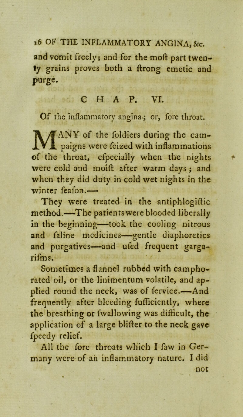 and vomit freely; and for the moft part twen- ty grains proves both a ftrong emetic and purge. CHAP. VI. Of the inflammatory angina; or, fore throat., Many of the foldiers during the cam- paigns were felzed with inflammations of the throat, efpecially when the nights were cold and moifl after warm days; and when they did duty in cold wet nights in the winter feafon.— They were treated in the antiphlogiftic method.—The patients were blooded liberally in the beginning—took the cooling nitrous and faline medicines—gentle diaphoretics and purgatives—and ufed frequent garga- rifms. Sometimes a flannel rubbed with campho- rated oil, or the linimentum volatile, and ap- plied round the neck, was of fervice.—And frequently after bleeding fufficiently, where the breathing or fwallowing was difficult, the application of a large blifter to the neck gave fpeedy relief. All the fore throats which I faw in Ger- many were of ah inflammatory nature. I did not