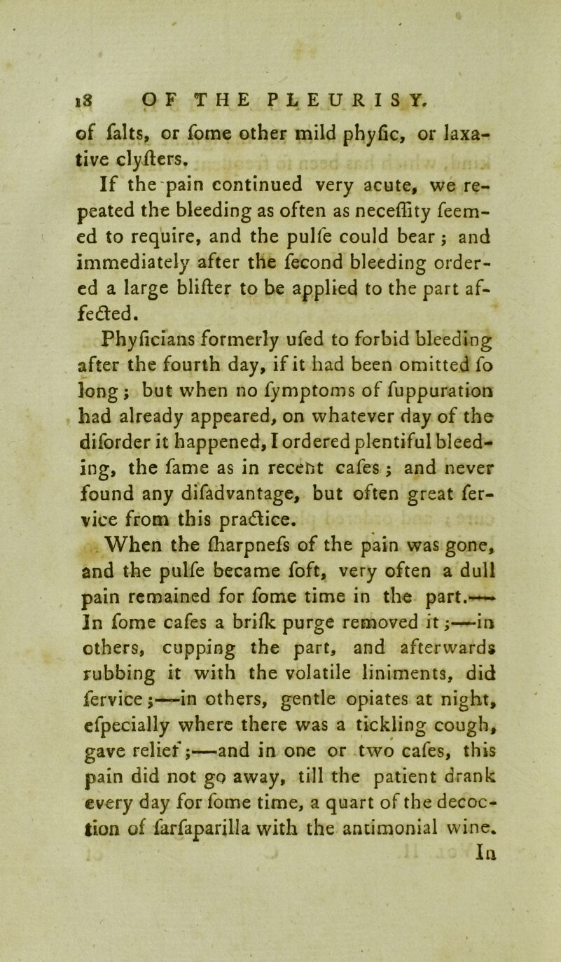 of falls, or fome other mild phyfic, or laxa- tive clyfters. If the pain continued very acute, we re- peated the bleeding as often as neceffity feem- ed to require, and the pulfe could bear; and immediately after the fecond bleeding order- ed a large blifter to be applied to the part af- fedted. Phyficians formerly ufed to forbid bleeding after the fourth day, if it had been omitted fo long ; but when no fymptoms of fuppuration had already appeared, on whatever day of the diforder it happened, I ordered plentiful bleed- ing, the fame as in recent cafes ; and never found any difadvantage, but often great fer- vice from this pradlice. .When the fharpnefs of the pain was gone, and the pulfe became foft, very often a dull pain remained for fome time in the part.—— In fome cafes a brifk purge removed itin others, cupping the part, and afterwards rubbing it with the volatile liniments, did fervice;—in others, gentle opiates at night, cfpecially where there was a tickling cough, gave relief;—and in one or two cafes, this pain did not go away, till the patient drank every day for fome time, a quart of the decoc- tion of farfaparilla with the antimonial wine. In