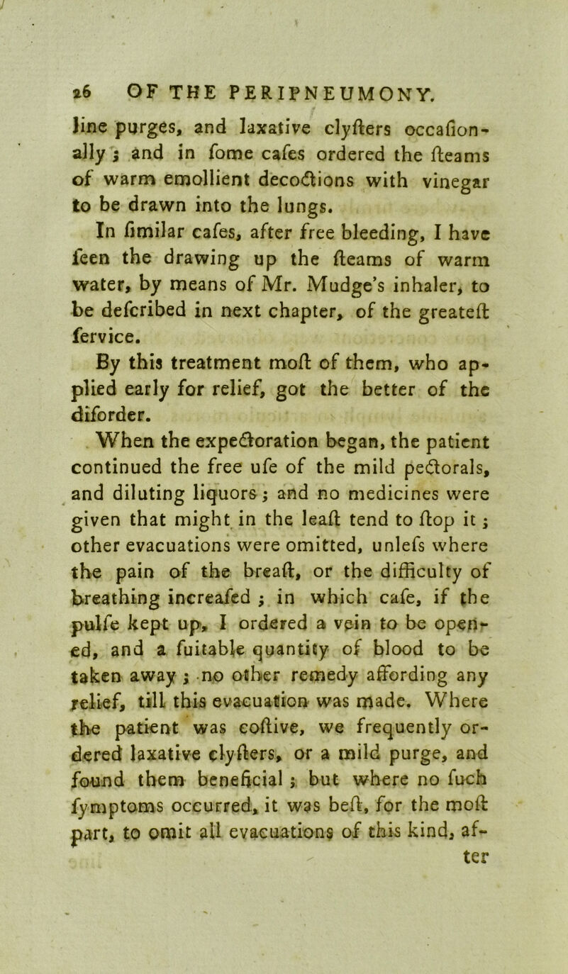 line purges, and laxative clyfters occafion- ally ; and in fome cafes ordered the fteams of warm emollient deco<flions with vinegar to be drawn into the lungs. In fimilar cafes, after free bleeding, I have feen the drawing up the fteams of warm water, by means of Mr. Madge’s inhaler, to be defcribed in next chapter, of the greateft fervice. By this treatment moft of them, who ap- plied early for relief, got the better of the difordcr. When the expedoration began, the patient continued the free ufe of the mild peilorals, and dilating liquors; and no medicines were given that might in the leaft tend to ftop it; other evacuations were omitted, unlefs where the pain of the breaft, or the difficulty of breathing inertafed ; in which cafe, if the pulfc kept up, I ordered a vpin to be open*- ed, and a fuitable quantity of blood to be taken away ; no other remedy affording any relief, till this evacuation was made. Where the patient was eoftive, we frequently or- dered laxative clyfters, or a mild purge, and fo-und them beneficial; but where no fuch fymptoms occurred, it was beft, for the moft part, to omit all evacuation^ of this kind, af- ter