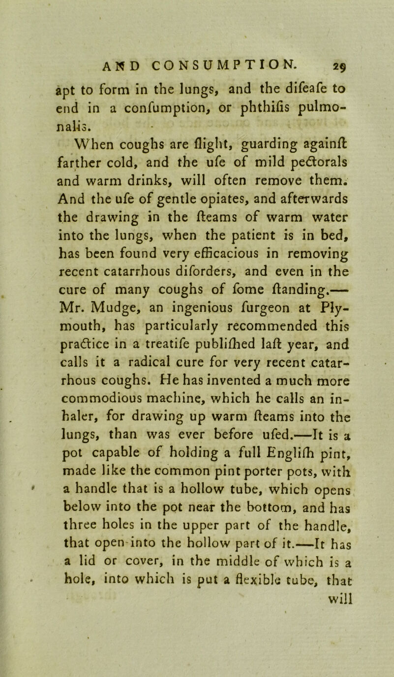 apt to form in the lungs, and the difeafe to end in a confumption, or phthifis pulmo- nalio. When coughs are flight, guarding againft farther cold, and the ufe of mild pedtorals and warm drinks, will often remove them. And the ufe of gentle opiates, and afterwards the drawing in the fleams of warm water into the lungs, when the patient is in bed, has been found very efficacious in removing recent catarrhous diforders, and even in the cure of many coughs of fome flanding,— Mr. Mudge, an ingenious furgeon at Ply- mouth, has particularly recommended this pradlice in a treatife publiflied laft year, and calls it a radical cure for very recent catar- rhous coughs. He has invented a much more commodious machine, which he calls an in- haler, for drawing up warm fleams into the lungs, than was ever before ufed.—It is a pot capable of holding a full Englifh pint, made like the common pint porter pots, with a handle that is a hollow tube, which opens below into the pot near the bottom, and has three holes in the upper part of the handle, that open into the hollow part of it.—It has a lid or cover, in the middle of which is a hole, into which is put a flexible tube, that will