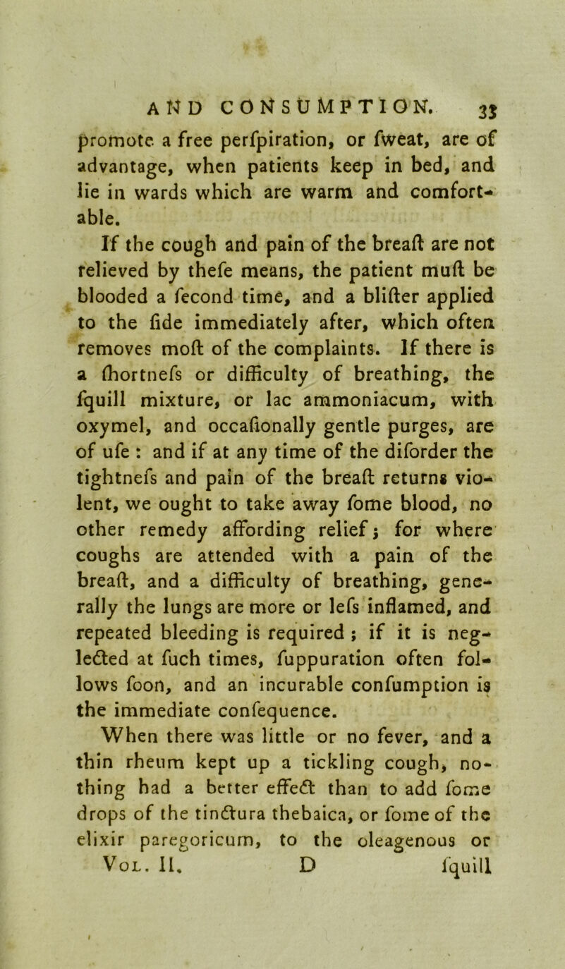 promote a free perfpiration, or Aveat, are of advantage, when patients keep in bed, and lie in wards which are warm and comfort- able. If the cough and pain of the bread are not relieved by thefe means, the patient muft be blooded a fecond time, and a blifter applied to the fide immediately after, which often removes moft of the complaints. If there is a fliortnefs or difficulty of breathing, the fquill mixture, or lac ammoniacum, with oxymel, and occafionally gentle purges, are of ufe : and if at any time of the diforder the tightnefs and pain of the bread returns vio- lent, we ought to take away fome blood, no other remedy affording relief j for where coughs are attended with a pain of the bread, and a difficulty of breathing, gene- rally the lungs are more or lefs inflamed, and repeated bleeding is required; if it is neg- ledled at fuch times, fuppuration often fol- lows foon, and an incurable confumption is the immediate confequence. When there was little or no fever, and a thin rheum kept up a tickling cough, nor- thing had a better effedt than to add fome drops of the tindtura thebaica, or fome of the elixir paregoricum, to the oleagenous or VoL. 11* D fquill I