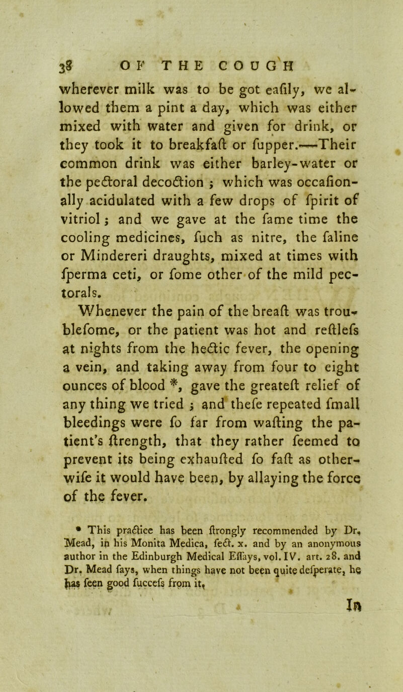 wherever milk was to be got eafily, we aU lowed them a pint a day, which was cither mixed with water and given for drink, or they took it to breakfaft or fupper.^Their common drink was either barley-water or the pedloral decodtion ; which was occafion- ally acidulated with a few drops of fpirit of vitriol; and we gave at the fame time the cooling medicines, fuch as nitre, the faline or Mindereri draughts, mixed at times with fperma ceti, or fome other of the mild pec- torals. Whenever the pain of the bread: was trou*.» blefome, or the patient was hot and reftlefs at nights from the hedlic fever, the opening a vein, and taking away from four to eight ounces of blood gave the greateft relief of any thing we tried ; and thefe repeated fmall bleedings were fo far from wafting the pa- tient's ftrength, that they rather feemed to prevent its being exhaufted fo faft as other- wife it would have been, by allaying the force of the fever. • This pra£hcc has been flrongly recommended by Dr, Mead, ip his Monita Medica, fe6t. x. and by an anonymous author in the Edinburgh Medical ElTays, vol. IV, art. 28. and Dr, Mead fays, when things have not been quite defperate, he )ias feen ^oqd fuccefs frpm In