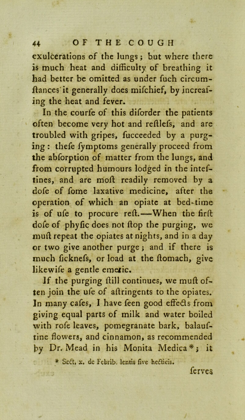 exulcerations of the lungs; but where there is much heat and difficulty of breathing it had better be omitted as under fuch circum- ftances'it generally does mifehief, by increaf- ing the heat and fever. In the courfe of this diforder the patients ' often become very hot and reftlefs, and are troubled with gripes, fucceeded by a purg- ing : thefe fymptoms generally proceed from the abforption of matter from the lungs, and from corrupted humours lodged in the intef- tines, and are mofi: readily removed by a dofe of fome laxative medicine, after the operation of which an opiate at bed*time is of ufe to procure reft.—When the firfl: dofe of phyfic does not flop the purging, we muft repeat the opiates at nights, and in a day or two give another purge; and if there is much fjcknefs, or load at the ftomach, give likewife a gentle emeiic. If the purging ftill continues, we muft of- ten join the ufe of aftringents to the opiates. In many cafes, I have feen good effeds from giving equal parts of milk and water boiled with rofe leaves, pomegranate bark, balauf- tine flowers, and cinnamon, as recommended by Dr. Mead in his Monita Medica^; it * Sedt, X. de Febrib, lentis live heflieis. ferves