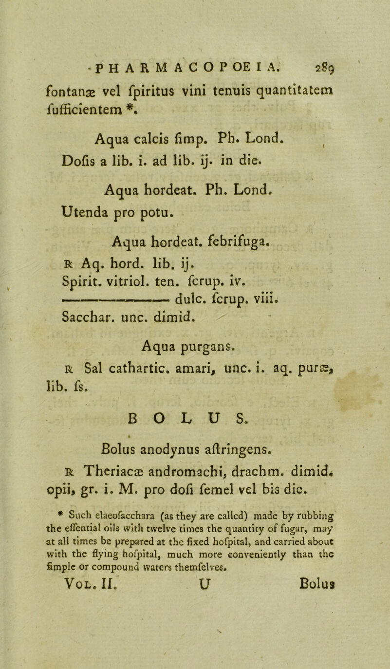 fontanas vel fpiritus vini tenuis quantltatem fufficientem Aqua calcis fimp. Ph. Lond. Dofis a lib. i. ad lib. ij. in die. Aqua hordeat. Ph. Lond. Utenda pro potu. I Aqua hordeat. febrifuga. R Aq. hord. lib. ij. Spirit, vitriol, ten. fcrup. iv. — dulc. fcrup. viii. Sacchar. unc. dimid. Aqua purgans. R Sal cathartic, amari, unc. i. aq. puras, lib. fs. BOLUS. » Bolus anodynus aftringens. R Thcriac® andromachi, drachm, dimid^ opii, gr. i. M. pro dofi femel vel bis die. • Such elaeofacchara (as they are called) made by rubbing' the eflential oils with twelve times the quantity of fugar, may at all times be prepared at the fixed hofpital, and carried about with the flying hofpital, much more conveniently than the fimple or compound waters themfelves. VoL. n. u Bolus