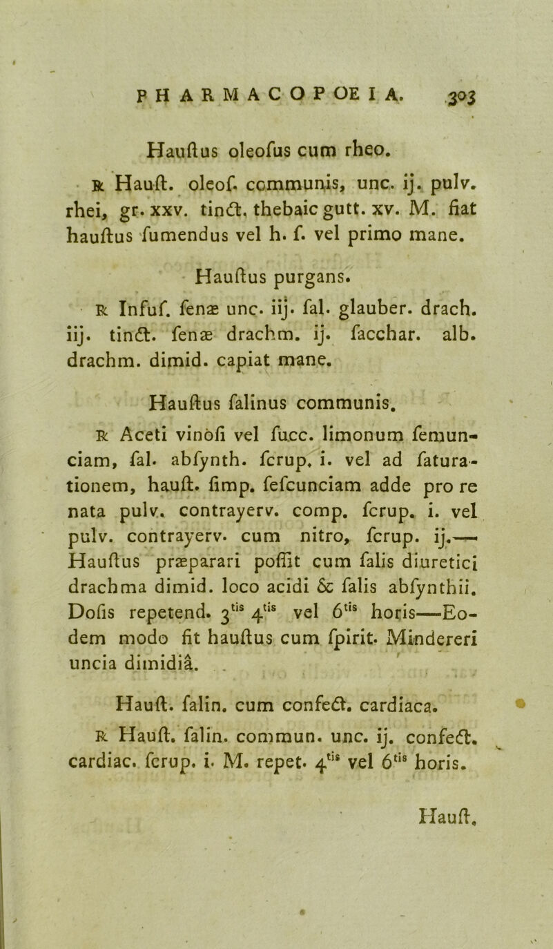 Hauftus oleofus cum rheo. R Hauft. oleof. commuuis, unc. ij. pulv. rhei, gr. xxv. tindt, thebaic gutt. xv. M. fiat hauftus 'fumendus vel h. f. vel primo mane. Hauftus purgans. R Infuf. fenag unc. iij. fal. glauber. drach. iij. tindt. fenae drachm, ij. facchar. alb. drachm, dirnid. capiat mane. Hauftus falinus communis. R Aceti vinbfi vel face, limonum femun- ciam, fal. abfynth. ferup. i. vel ad fatura- tionem, hauft. fimp. fefcunciam adde pro re nata pulv. contrayerv. comp, ferup. i. vel pulv. contrayerv. cum nitro, ferup. ij.— Hauftus prasparari pofiit cum falls diuretici drachma dimid. loco acidi & falls abfynthii. Dofis repetend. 3^** vel hocis—Eo- dem modo fit hauftus cum fpirit. Mindereri uncia dimidia. . Hauft. falin. cum confedt. cardiaca. R Hauft. falin. commun. unc. ij. confedl. cardiac, ferup. i. M. repet. vel horis.