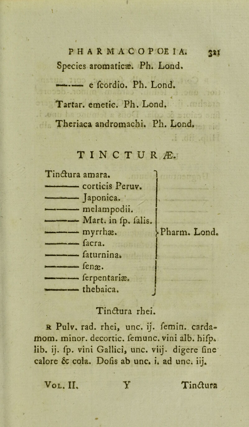 Species aromaticas. Ph* Lond. —— e fcordio. Ph. Lond* < Tartar, emetic. Ph. Lond. Theriaca andromacbi* Ph. Lond, T I N G T U R i®. Tin(ftura amara. ““—- corticis Peruv. *——- Japonica. ' — *——^ melampodii. ,—. Mart, in fp. falis. myrrhae. ■' '**'■■■>-. facra. ■ ' ' faturnina* fen^. *'■ ' —- ferpentari^. ■ ■ '■ ■>' thebaica. Tindlura rhei. R Pulv. rad. rhei, unc, ij. femin.. carda- mom. minor, decortic. femunc. vini alb. hifp* lib. ij. fp. vini Gallici, unc. viij. digere fine' calore & cola, Dofis ab unc* i* ad unc. iij. I-Pharm* Lond* J VoL. IL Tindura