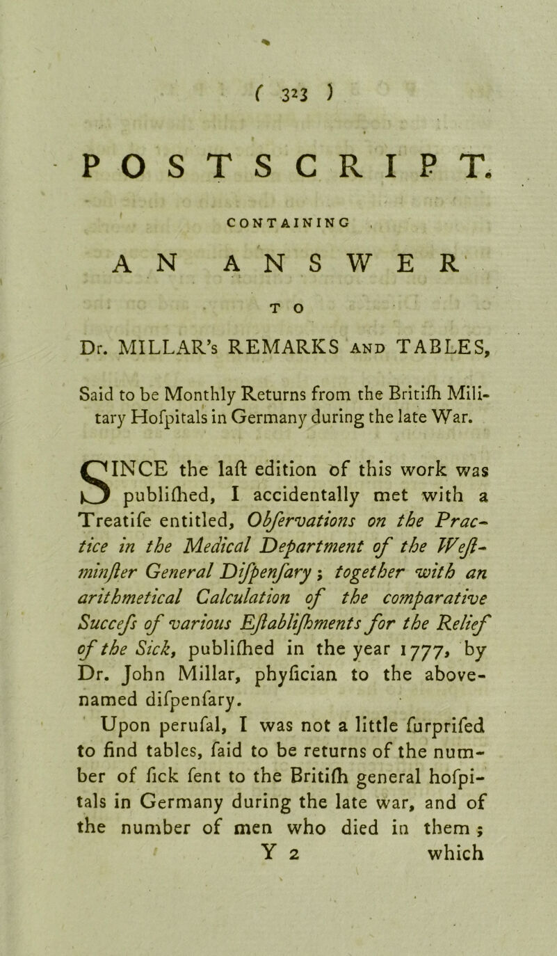 ( zn ) POSTSCRIPT. CONTAINING A N A N S W E R' * T O Dr. MILLAR’S REMARKS and TABLES, Said to be Monthly Returns from the Britifh Mili- tary Hofpitals in Germany during the late War. SINCE the laft edition of this work was publiflied, I accidentally met with a Treatife entitled, Obfervations on the Prac^ tice in the Medical Department of the Wejl^ 7ninfter General Difpenfary ; together with an arithmetical Calculation of the comparative Succefs of various Efablijhments for the Relief of the Sick, publifhed in the year 1777, by Dr. John Millar, phyfician to the above- named difpenfary. Upon perufal, I was not a little furprifed to find tables, faid to be returns of the num- ber of fick fent to the Britifli general hofpi- tals in Germany during the late war, and of the number of men who died in them ;