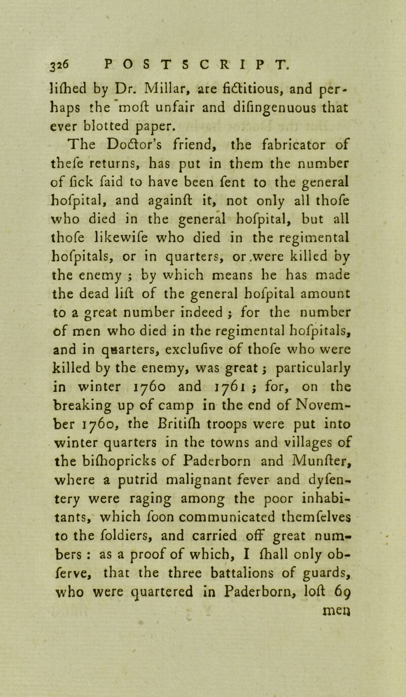 liflied by Dr. Millar, are fidlitious, and per- haps the moll: unfair and difingenuous that ever blotted paper. The Dodor’s friend, the fabricator of thefe returns, has put in them the number of fick faid to have been fent to the general hofpital, and againft it, not only all thofe who died in the general hofpital, but all thofe likewife who died in the regimental hofpitals, or in quarters, or .were killed by the enemy ; by which means he has made the dead lift of the general hofpital amount to a great number indeed ; for the number of men who died in the regimental hofpitals, and in quarters, exclufive of thofe who were killed by the enemy, was great; particularly in winter 1760 and 1761 ; for, on the breaking up of camp in the end of Novem- ber 1760, the Britifh troops were put into winter quarters in the towns and villages of the bilhopricks of Paderborn and Munfter, where a putrid malignant fever and dyfen- tery were raging among the poor inhabi- tants, which foon communicated themfelves to the foldiers, and carried off great num- bers : as a proof of which, I (hall only ob- ferve, that the three battalions of guards, who were quartered In Paderborn, loft 69 men