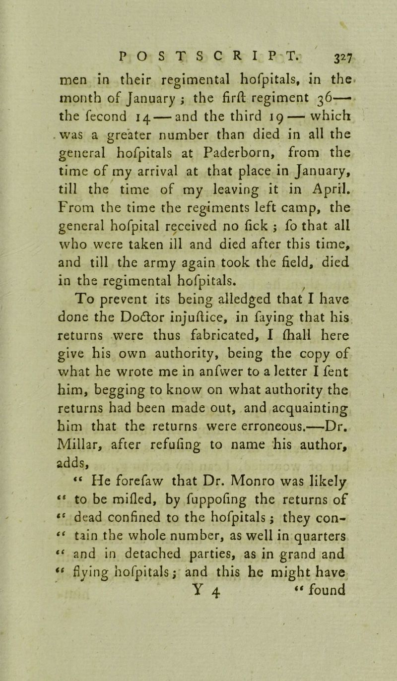 men in their regimental hofpitals, in the month of January ; the firft regiment 36—• the fecond 14—and the third 19— which .was a greater number than died in all the general hofpitals at Paderborn, from the time of my arrival at that place in January, till the time of my leaving it in April, From the time the regiments left camp, the general hofpital received no fick ; fo that all who were taken ill and died after this time, and till the army again took the field, died in the regimental hofpitals. To prevent its being alledged that I have done the Dodlor injufiice, in faying that his returns were thus fabricated, I fliall here give his own authority, being the copy of what he wrote me in anfwer to a letter I fent him, begging to know on what authority the returns had been made out, and acquainting him that the returns were erroneous.—Dr. Millar, after refufing to name ‘his author, adds, “ He forefaw that Dr. Monro was likely “ to be mifled, by fuppofing the returns of dead confined to the hofpitals; they con- tain the whole number, as well in quarters and in detached parties, as in grand and flying hofpitals; and this he might have y 4 found