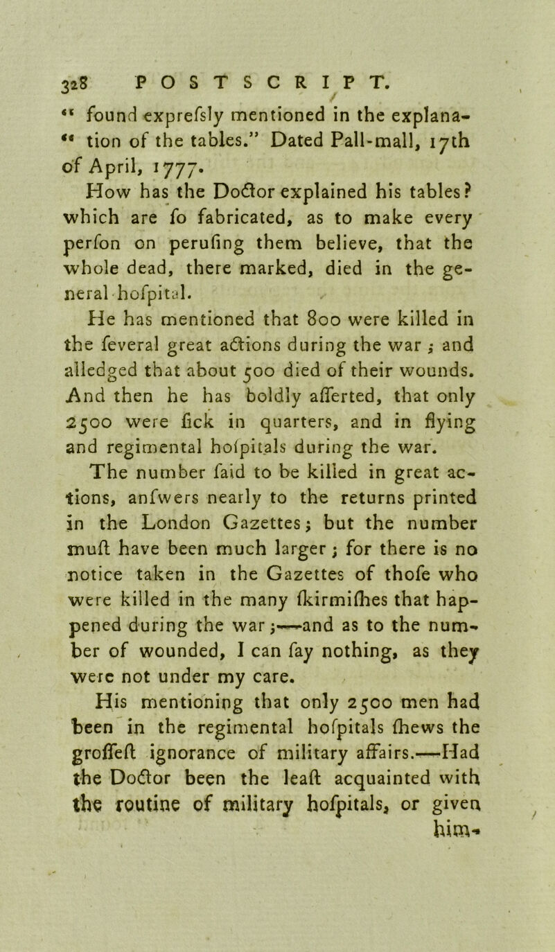 found €xprefs1y mentioned in the explana- tion of the tables.” Dated Pall-mall, 17th of April, 1777- How has the Dodor explained his tables? which are fo fabricated, as to make every perfon on perufing them believe, that the whole dead, there marked, died in the ge- neral hofpit id. He h as mentioned that 800 were killed in the feveral great adlions during the war ,* and alledged that about 500 died of their wounds. And then he has boldly afferted, that only 2500 were fick in quarters, and in flying and regimental hofpitals during the war. The number faid to be killed in great ac- tions, anfwers nearly to the returns printed in the London Gazettes; but the number mufl; have been much larger ; for there is no notice taken in the Gazettes of thofe who were killed in the many fkirmiflies that hap- pened during the war;-^and as to the num- ber of wounded, I can fay nothing, as they were not under my care. His mentioning that only 2500 men had been in the regimental hofpitals (hews the groffefl; ignorance of military affairs.^—Had the Doflor been the lead acquainted with the routine of military hofpitals, or given