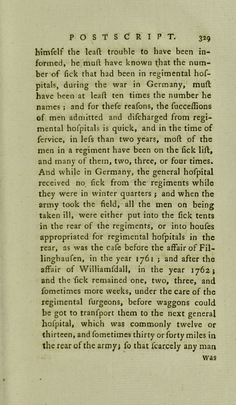 himfelf the leafl: trouble to have been in- formed, he muft have known t,bat the num- ber of fick that had been in regimental hof- pitals, during the war in Germany, muft have been at leaft ten times the number he names ; and for thefe rcafons, the fucceffions of men adnjitted and difcharged from regi- mental hofpitals is quick, and in the time of fervice, in lefs than two years, moft of the men in a regiment have been on the fick lift, and many of them, two, three, or four times. And while in Germany, the general hofpital received no. fick from the- regiments while they were in winter quarters ; 'and when the army took the field, all the men on being taken ill, were either put into the fick tents in the rear of the regiments, or into houfes appropriated for regimental hofpitals in the rear, as was the cafe before the affair of Fil- linghaufcn, in the year 1761 ; and after the affair of Williamfdall, in the year 1762 5 and the fick remained one, two, three, and fometimes more weeks, under the care of the regimental furgeons, before waggons could be got to tranfport them to the next general hofpital, which was commonly twelve or thirteen, and fometimes thirty or forty miles in the rear of the army; fo that fcarcely any man was