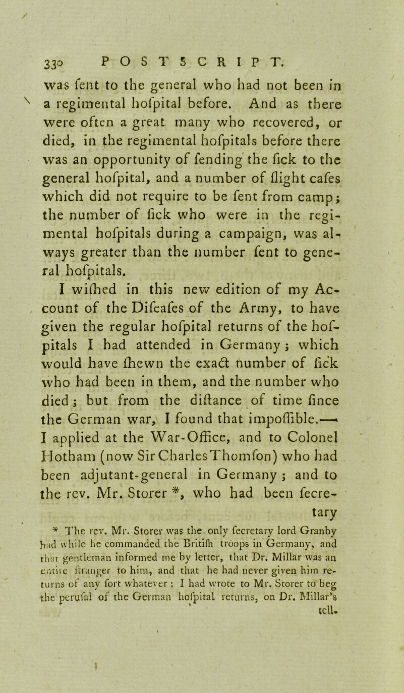 / 330 POSTSCRIPT. was fent to the general who had not been in a regimental hofpital before. And as there were often a great many w'ho recovered, or died, in the regimental hofpitals before there was an opportunity of fending the fick to the general hofpital, and a number of flight cafes which did not require to be fent from camp; the number of fick who were in the regi- mental hofpitals during a campaign, was al- ways greater than the number fent to gene- ral hofpitals. I wiflaed in this new edition of my Ac- , count of the Difeafes of the Army, to have given the regular hofpital returns of the hof- pitals I had attended in Germany ; which would have fhewn the exadt number of lick who had been in them, and the number who died ; but from the diftance of time fince the German war, I found that impoflible.—• I applied at the War-Office, and to Colonel Hotham (now Sir Charles Thomfon) who had been adjutant-general in Germany ; and to the rev. Mr. Storer who had been fecre- tary I’he rev. Mr- Storer was the only fecretary lord Granby had while he commanded the Brltifli troops in Germany, and that gentleman informed me by letter, that Dr. Millar was an ciuiic llnmger to him, and that he had never given him re- turns of any fort whatever : I had wrote to Mr. Storer to beg the pcrulal of the German hofpital returns, on Dr. Millar’s