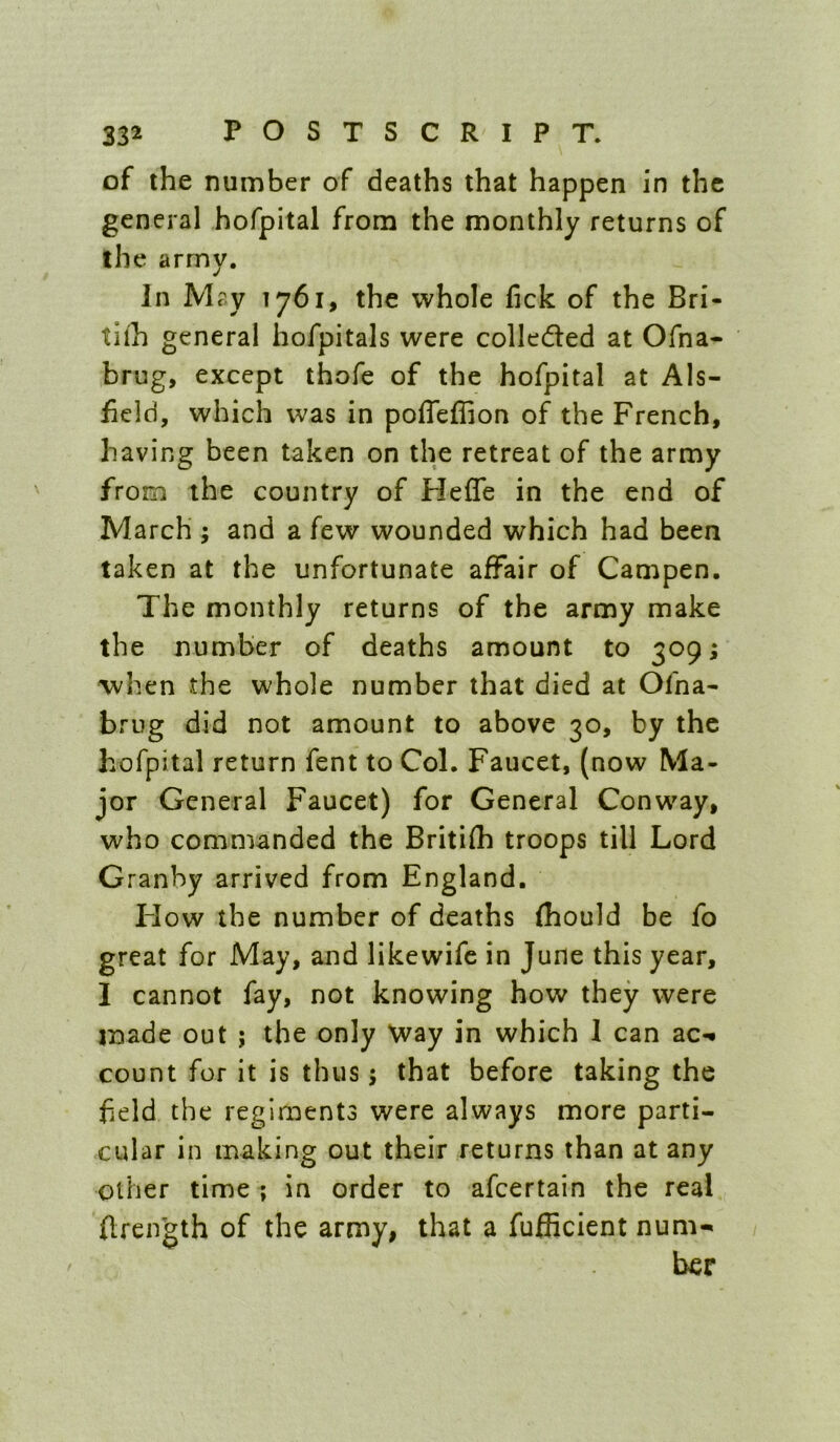 of the number of deaths that happen in the general hofpital from the monthly returns of the army. In May 1761, the whole fick of the Bri- tllh general hofpitals were colleded at Ofna- brug, except thofe of the hofpital at Als- field, which was in poffeffion of the French, having been taken on the retreat of the army from the country of Hefle in the end of March ; and a few wounded which had been taken at the unfortunate affair of Campen. The monthly returns of the army make the number of deaths amount to 309; when the whole number that died at Ofna- briig did not amount to above 30, by the hofpital return fent to Col. Faucet, (now Ma- jor General Faucet) for General Conway, who commanded the Britifh troops till Lord Granby arrived from England. Flow the number of deaths fhould be fo great for May, and likewife in June this year, I cannot fay, not knowing how they were made out ; the only Way in which 1 can ac-* count for it is thus; that before taking the field the regiments were always more parti- cular in making out their returns than at any other time ; in order to afeertain the real flreifgth of the army, that a fufficient num- ber