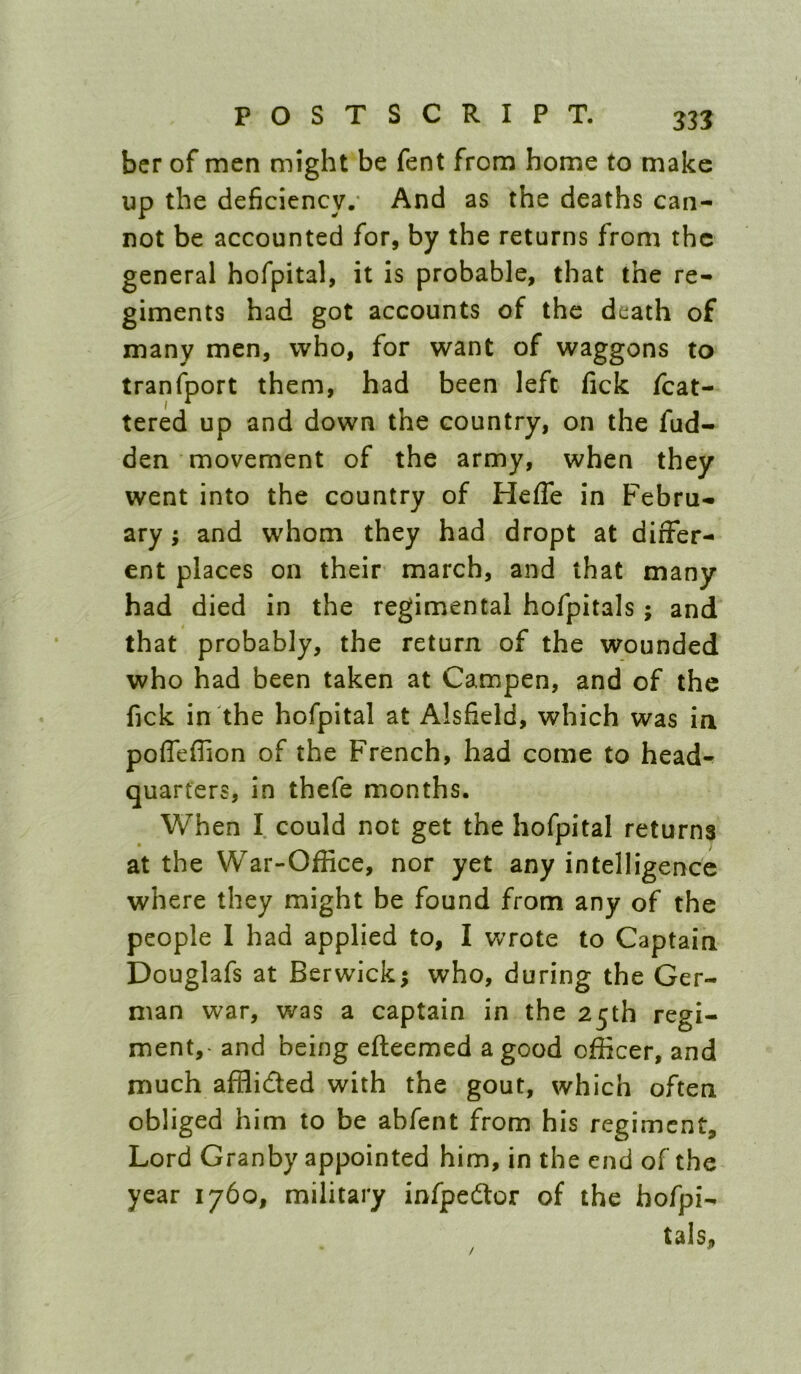 bcr of men might be fent from home to make up the deficiency/ And as the deaths can- not be accounted for, by the returns from the general hofpital, it is probable, that the re- giments had got accounts of the death of many men, who, for want of waggons to tranfport them, had been left fick fcat- tered up and down the country, on the fud- den movement of the army, when they went into the country of Hefle in Febru- ary ; and whom they had dropt at differ- ent places on their march, and that many had died in the regimental hofpitals; and that probably, the return of the wounded who had been taken at Campen, and of the fick in the hofpital at Alsfield, which was in poffeffion of the French, had come to head*^ quarters, in thefe months. When I could not get the hofpital returns at the War-Office, nor yet any intelligence where they might be found from any of the people 1 had applied to, I wrote to Captain Douglafs at Berwick; who, during the Ger- man war, was a captain in the 25th regi- ment,- and being efteemed a good officer, and much afflided with the gout, which often obliged him to be abfent from his regiment. Lord Granby appointed him, in the end of the year 1760, military infpedor of the hofpi- tals. /