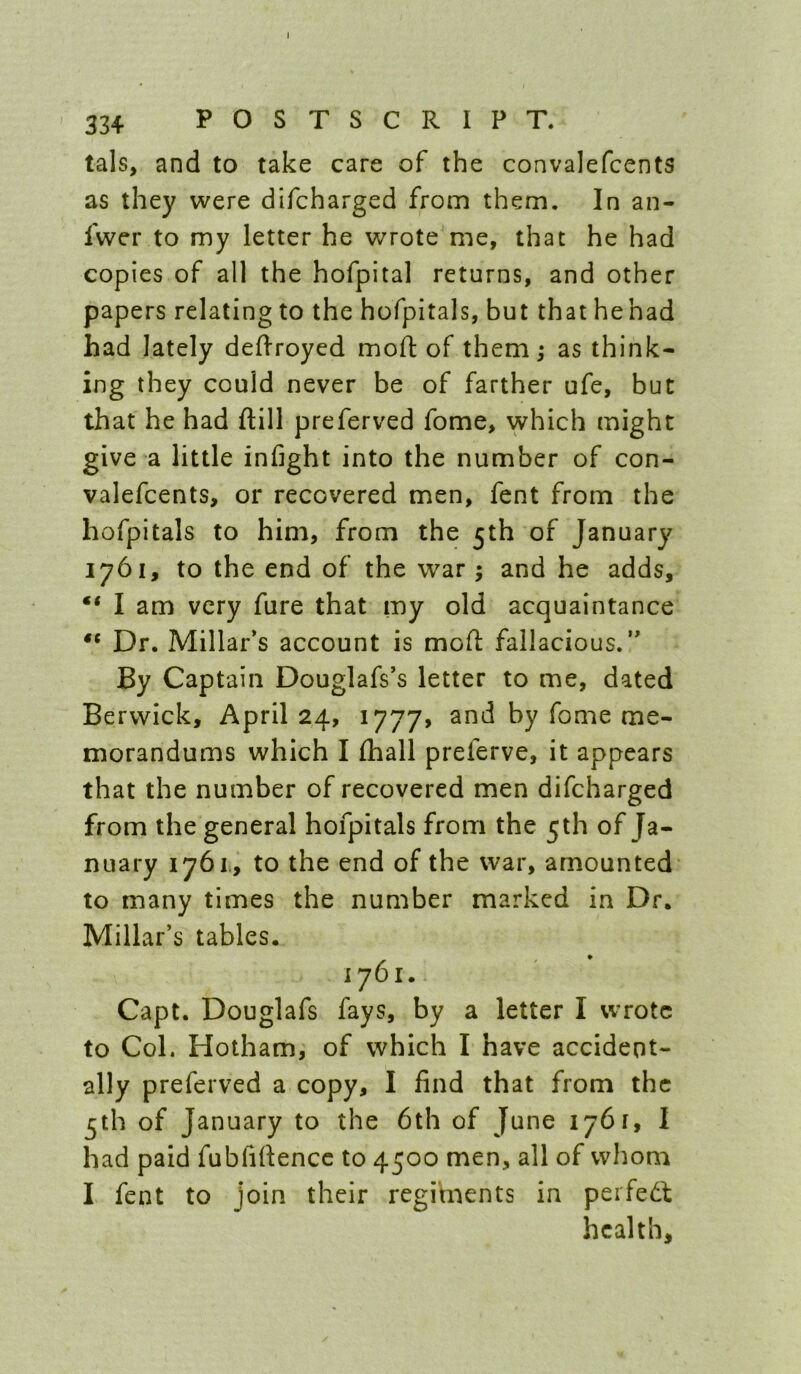 334 POSTSCRIPT. tals, and to take care of the convalefcents as they were difcharged from them. In an- fwer to my letter he wrote me, that he had copies of ail the hofpital returns, and other papers relating to the hofpitals, but that he had had lately deffroyed mod of them; as think- ing they could never be of farther ufe, but that he had dill preferved fome, which might give a little infight into the number of con- valefcents, or recovered men, fent from the hofpitals to him, from the 5th of January 1761, to the end of the war; and he adds, “ I am very dire that my old acquaintance Dr. Millar’s account is mod fallacious.” By Captain Douglafs’s letter to me, dated Berwick, April 24, 1777, and by fome me- morandums which I diall preferve, it appears that the number of recovered men difcharged from the general hofpitals from the 5th of Ja- nuary 1761., to the end of the war, amounted to many times the number marked in Dr. Millar’s tables. 1761. Capt. Douglafs fays, by a letter I wrote to Col. Hotham, of which I have accident- ally preferved a copy, I find that from the 5th of January to the 6th of June 1761, I had paid fubfidence to 4500 men, all of whom I fent to join their regiments in perfedf health.