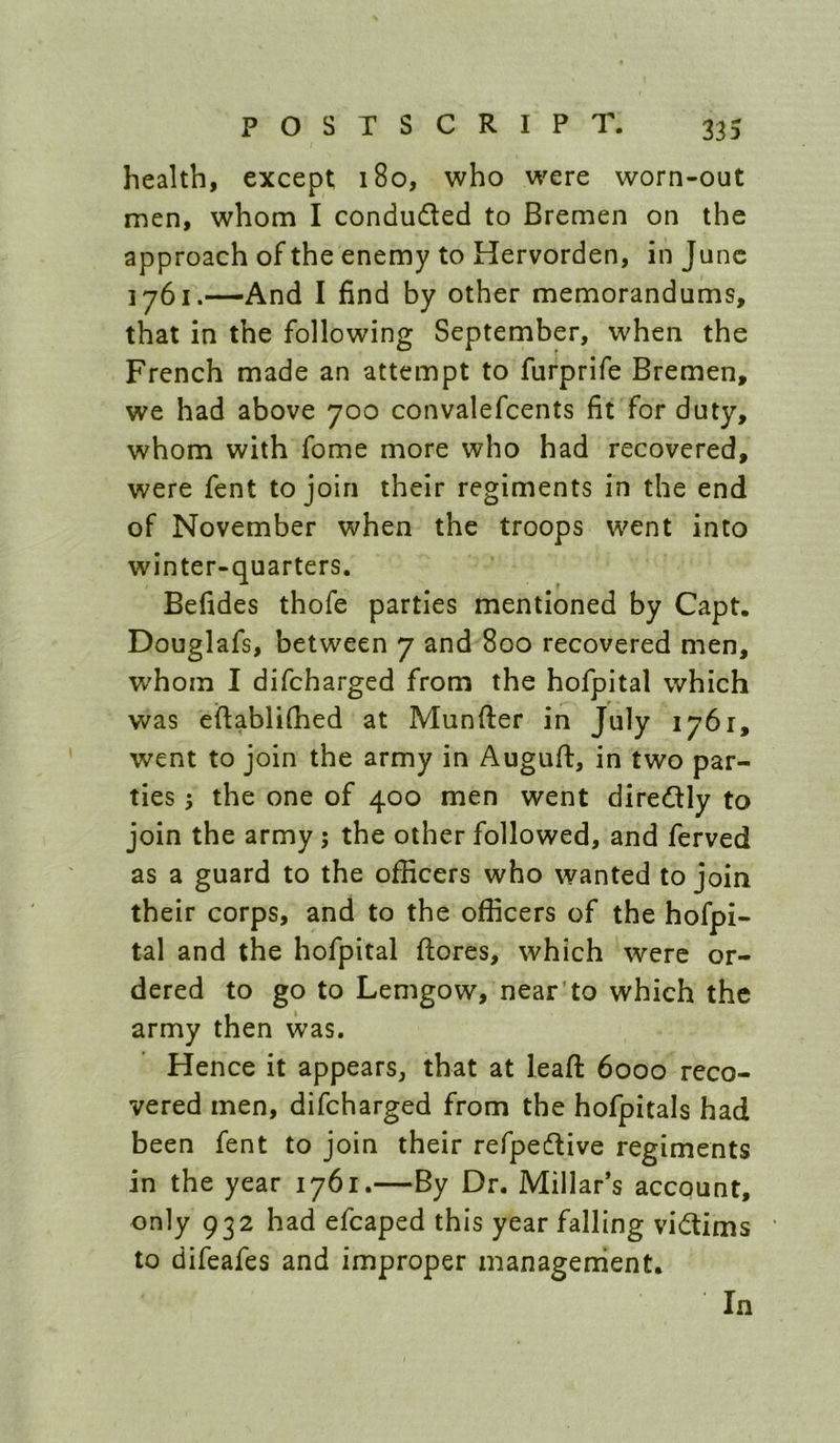 health, except 180, who were worn-out men, whom I concluded to Bremen on the approach of the enemy to Hervorden, in June —And I find by other memorandums, that in the following September, when the French made an attempt to furprife Bremen, we had above 700 convalefcents fit for duty, whom with fome more who had recovered, were fent to join their regiments in the end of November when the troops went into winter-quarters. Befides thofe parties mentioned by Capt. Douglafs, between 7 and 800 recovered men, whom I difeharged from the hofpital which was eftablifhed at Munfter in July 1761, went to join the army in Auguft, in two par- ties ; the one of 400 men went diredly to join the army; the other followed, and ferved as a guard to the officers who wanted to join their corps, and to the officers of the hofpi- tal and the hofpital ftores, which were or- dered to go to Lemgow, near'to which the army then was. Hence it appears, that at lead 6000 reco- vered men, difeharged from the hofpitals had been fent to join their refpedlive regiments in the year 1761.—By Dr. Millar’s account, only 932 had efcaped this year falling vidims to difeafes and improper managenient. In