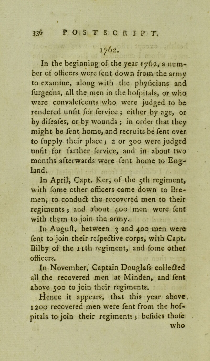 336 POSTSCRIPT. 1762. In the beginning of the year 1762, a num- ber of officers were fent down from the army to examine, along with the phyficians and furgeons, all the men in the hofpitals, or who were convalefcents who were judged to be rendered unfit for fervice ; either by age, or by difeafes, or by wounds ; in order that they might be fent home, and recruits be fent over to fupply. their places 2 or 300 were judged unfit for farther fervice, and in about two months afterwards were fent home to Eng- land. In April, Capt. Ker, of the 5th regiment, with fome other officers came down to Bre- men, to condudl the recovered men to their regiments ; and about 400 men were fent with them to join the army. In Auguft, between 3 and 400 men were fent to join their refpedive corps, with Capt. Bilby of the iith regiment, and fome other officers. In November, Captain Douglafs collefled all the recovered men at Minden, and fent above 500 to join their regiments. lienee it appears, that this year above, 1200 recovered men were fent from the hof- pitals to join their regiments; befides thofe who