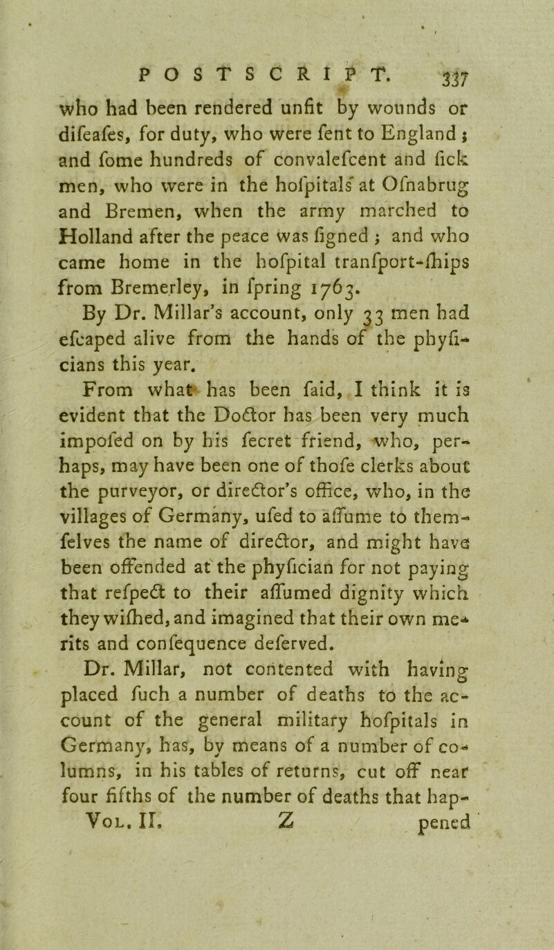 who had been rendered unfit by wounds or difeafes, for duty, who were fent to England ; and fome hundreds of convalefcent and Tick men, who were in the hofpitals' at Ofnabrug and Bremen, when the army marched to Holland after the peace was figned ; and who came home in the hofpital tranfport-lEips from Breme.rley, in fpring 1763. By Dr. Millar's account, only 33 men had efcaped alive from the hands of the phyfi- cians this year. From what has been fald, I think it is evident that the Do(flor has been very much impofed on by his fecret friend, who, per- haps, may have been one of thofe clerks about the purveyor, or diredlor's office, who, in the villages of Germany, ufed to afiume to them- felves the name of director, and might have been offended at the phyfician for not paying that refpedt to their affumed dignity which they wifhed, and imagined that their own me-^ rits and confequence deferved. Dr. Millar, not contented with having placed fuch a number of deaths to the ac« count of the general military hofpitals in Germany, has, by means of a number of co- lumns, in his tables of returns, cut off near four fifths of the number of deaths that hap- VoL, II, Z pencd f