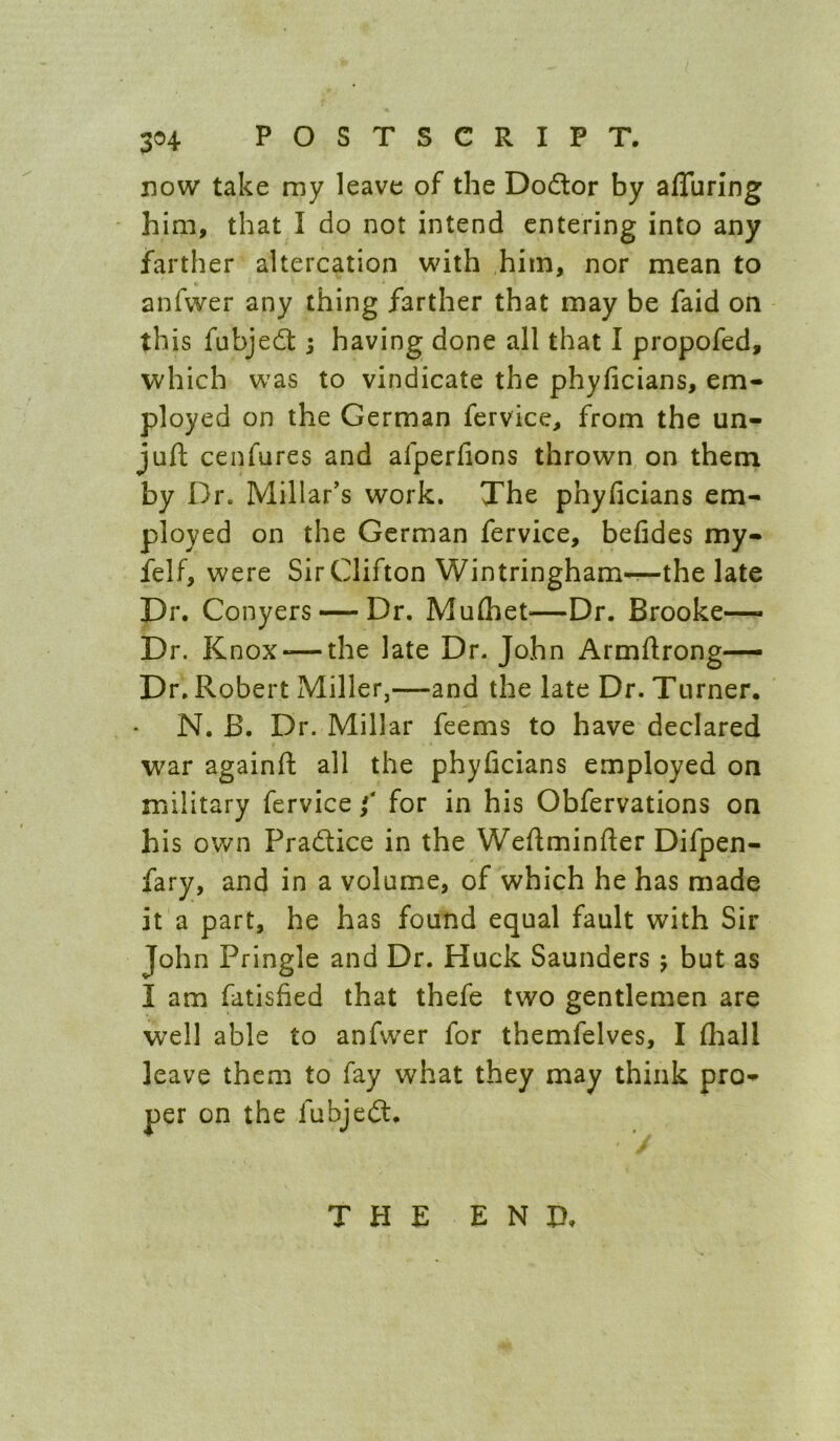 BOW take my leave of the Dodlor by afluring him, that I do not intend entering into any farther altercation with him, nor mean to anfwer any thing farther that may be faid on this fubjedt; having done all that I propofed, which was to vindicate the phyficians, em- ployed on the German fervice, from the un- jufl cenfures and afperfions thrown on them by Dr. Millar’s work. The phyficians em- ployed on the German fervice, befides my- felf, were Sir Clifton Wintringham^the late Dr. Conyers — Dr. Mulhet—Dr. Brooke— Dr. Knox-—the late Dr. John Armftrong— Dr. Robert Miller,—and the late Dr. Ttimer. N. B. Dr. Millar feems to have declared war againft all the phyficians employed on military fervice f for in his Obfervations on his own Pradice in the Weftminfter Difpen- fary, and in a volume, of which he has made it a part, he has found equal fault with Sir John Pringle and Dr. Huck Saunders 5 but as I am fatisfied that thefe two gentlemen are well able to anfwer for themfelves, I fliall leave them to fay what they may think pro- per on the fubjed. THE END.