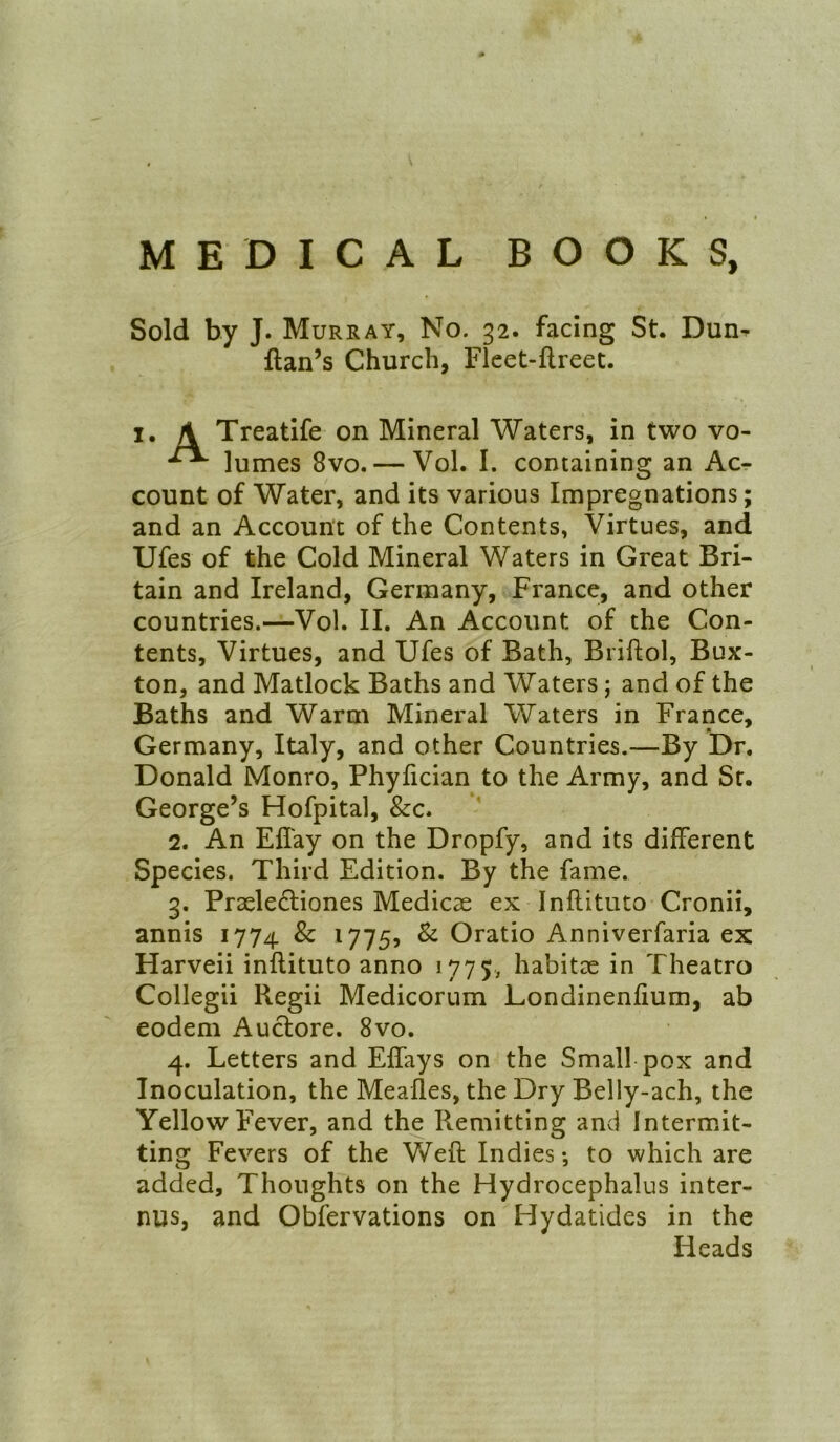 MEDICAL BOOKS, Sold by J. Murray, No. 32. facing St. Dun- ftan’s Church, Fleet-flreet. I. \ Treatife on Mineral Waters, in two vo- lumes 8vo. — Vol. I. containing an Ac- count of Water, and its various Impregnations; and an Account of the Contents, Virtues, and Ufes of the Cold Mineral Waters in Great Bri- tain and Ireland, Germany, France, and other countries.—Vol. II. An Account of the Con- tents, Virtues, and Ufes of Bath, Briftol, Bux- ton, and Matlock Baths and Waters; and of the Baths and Warm Mineral Waters in France, Germany, Italy, and other Countries.—By Dr. Donald Monro, Phyfician to the Army, and Sr. George’s Hofpital, &c. 2. An Efl'ay on the Dropfy, and its different Species. Third Edition. By the fame. 3. Prseleftiones Medicse ex Inflituto Cronii, annis 1774 & 17755 ^ Oratio Anniverfaria ex Harveii inflituto anno 1775, habitee in Theatro Collegii Regii Medicorum Londinenfium, ab eodem Auclore. 8vo. 4. Letters and Effays on the Small pox and Inoculation, the Meafles, the Dry Belly-ach, the Yellow Fever, and the Remitting and Intermit- ting Fevers of the V\/'efl Indies-, to which are added. Thoughts on the Hydrocephalus inter- nus, and Obfervations on Hydatides in the Heads