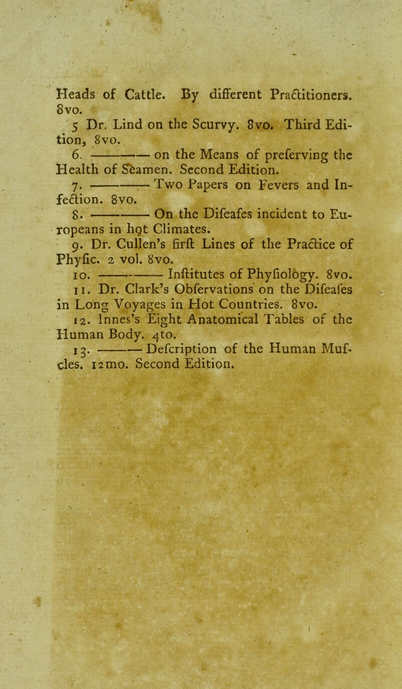 Heads of Cattle. By difterent Practitioners. 8vo. 5 Dr. Lind on the Scurvy. 8vo. Third Edi- tion, 8vo. 6. : on the Means of preferving the Health of Seamen. Second Edition. 7. r- Two Papers on Fevers and In- fedion. 8vo. 8. — On the Difeafes incident to Eu- ropeans in hgt Climates. 9. Dr. Cullen’s firft Lines of the Practice of Phyfic. 2 voh 8vo. 10. — Inftitutes of Phyfiology. 8vo. 11. Dr. Clark’s Obfervations on the Difeafes in Long Voyages in Hot Countries. 8vo. 12. Innes’s Eight Anatomical Tables of the Human Body. 4to. 13. Defeription of the Human Muf- cles, 12mo. Second Edition.