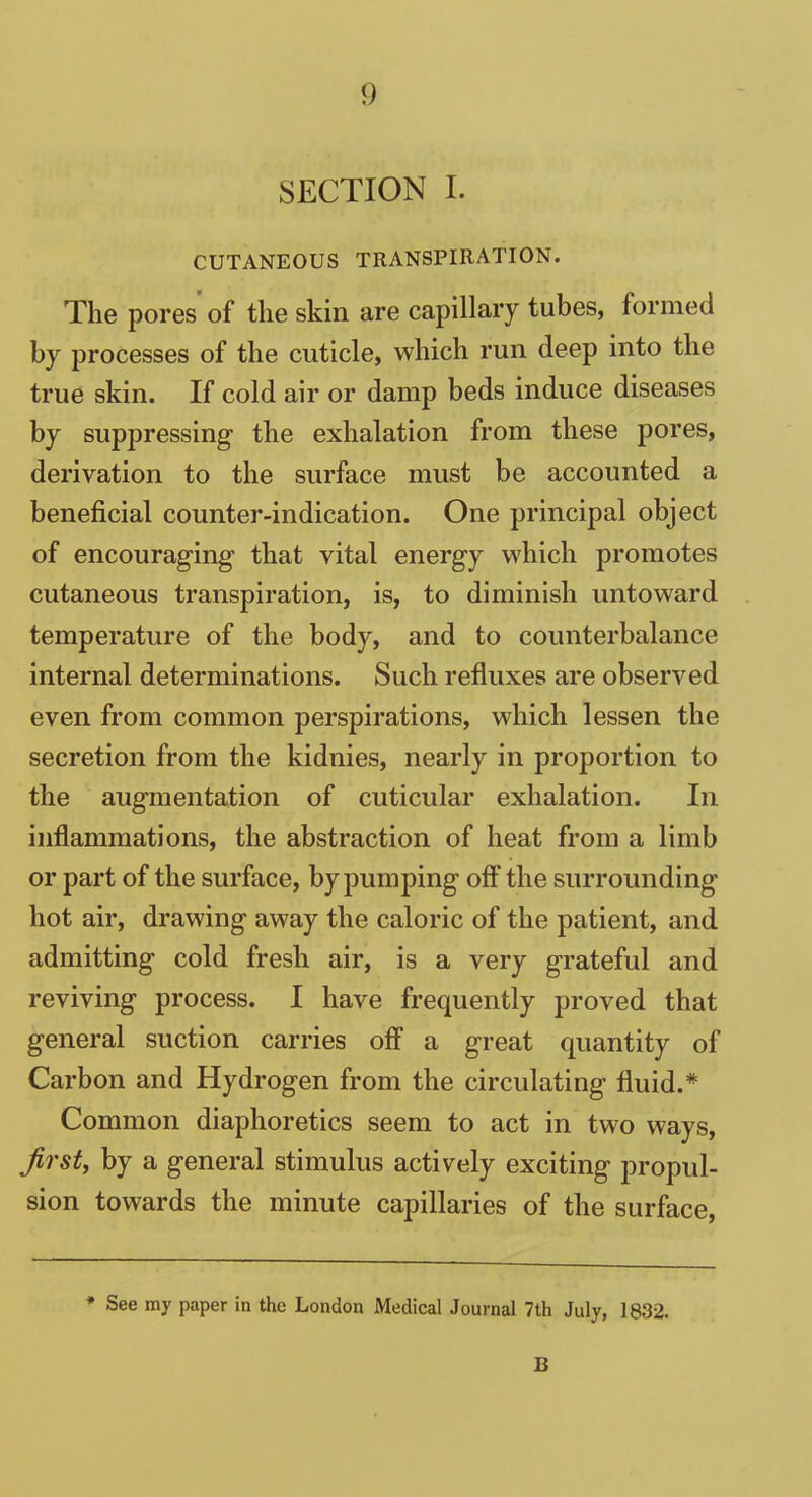 SECTION I. CUTANEOUS TRANSPIRATION. The pores of the skin are capillary tubes, formed by processes of the cuticle, which run deep into the true skin. If cold air or damp beds induce diseases by suppressing the exhalation from these pores, derivation to the surface must be accounted a beneficial counter-indication. One principal object of encouraging that vital energy which promotes cutaneous transpiration, is, to diminish untoward temperature of the body, and to counterbalance internal determinations. Such refluxes are observed even from common perspirations, which lessen the secretion from the kidnies, nearly in proportion to the augmentation of cuticular exhalation. In inflammations, the abstraction of heat from a limb or part of the surface, by pumping off the surrounding hot air, drawing away the caloric of the patient, and admitting cold fresh air, is a very grateful and reviving process. I have frequently proved that general suction carries off a great quantity of Carbon and Hydrogen from the circulating fluid.* Common diaphoretics seem to act in two ways, first, by a general stimulus actively exciting propul- sion towards the minute capillaries of the surface, * See my paper in the London Medical Journal 7th July, 1832. B