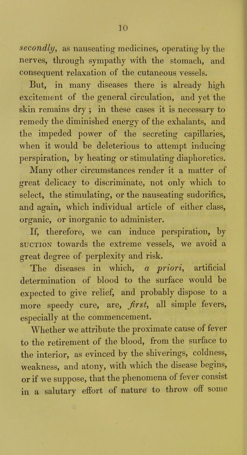 secondly, as nauseating’ medicines, operating by the nerves, through sympathy with the stomach, and consequent relaxation of the cutaneous vessels. But, in many diseases there is already high excitement of the general circulation, and yet the skin remains dry ; in these cases it is necessary to remedy the diminished energy of the exhalants, and the impeded power of the secreting capillaries, when it would be deleterious to attempt inducing perspiration, by heating or stimulating diaphoretics. Many other circumstances render it a matter of great delicacy to discriminate, not only which to select, the stimulating, or the nauseating sudorifics, and again, which individual article of either class, organic, or inorganic to administer. If, therefore, we can induce perspiration, by suction towards the extreme vessels, we avoid a great degree of perplexity and risk. The diseases in which, a priori, artificial determination of blood to the surface would be expected to give relief, and probably dispose to a more speedy cure, are, first, all simple fevers, especially at the commencement. Whether we attribute the proximate cause of fever to the retirement of the blood, from the surface to the interior, as evinced by the shiverings, coldness, weakness, and atony, with which the disease begins, or if we suppose, that the phenomena of fever consist in a salutary effort of nature to throw off some