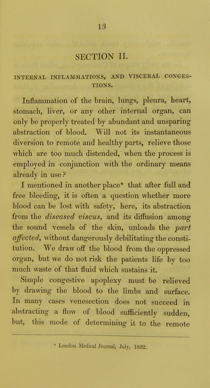 SECTION II. INTERNAL INFLAMMATIONS, AND VISCERAL CONGES- TIONS. Inflammation of the brain, lungs, pleura, heart, stomach, liver, or any other internal organ, can only be properly treated by abundant and unsparing abstraction of blood. Will not its instantaneous diversion to remote and healthy parts, relieve those which are too much distended, when the process is employed in conjunction with the ordinary means already in use ? I mentioned in another place* that after full and free bleeding, it is often a question whether more blood can be lost with safety, here, its abstraction from the diseased viscus, and its diffusion among the sound vessels of the skin, unloads the part affected, without dangerously debilitating the consti- tution. We drawoff the blood from the oppressed organ, but we do not risk the patients life by too much waste of that fluid which sustains it. Simple congestive apoplexy must be relieved by drawing the blood to the limbs and surface. In many cases venesection does not succeed in abstracting’ a flow of blood sufficiently sudden, but, this mode of determining it to the remote * London Medical Journal, July, 1832.