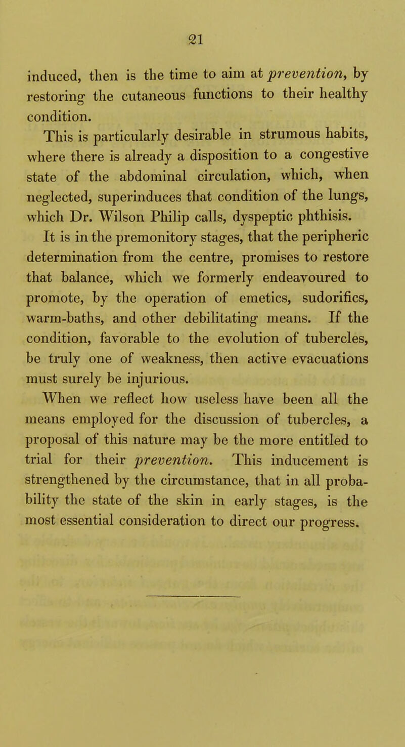 induced, then is the time to aim at prevention, by restoring1 the cutaneous functions to their healthy condition. This is particularly desirable in strumous habits, where there is already a disposition to a congestive state of the abdominal circulation, which, when neglected, superinduces that condition of the lungs, which Dr. Wilson Philip calls, dyspeptic phthisis. It is in the premonitory stages, that the peripheric determination from the centre, promises to restore that balance, which we formerly endeavoured to promote, by the operation of emetics, sudorifics, warm-baths, and other debilitating means. If the condition, favorable to the evolution of tubercles, be truly one of weakness, then active evacuations must surely be injurious. When we reflect how useless have been all the means employed for the discussion of tubercles, a proposal of this nature may be the more entitled to trial for their prevention. This inducement is strengthened by the circumstance, that in all proba- bility the state of the skin in early stages, is the most essential consideration to direct our progress.